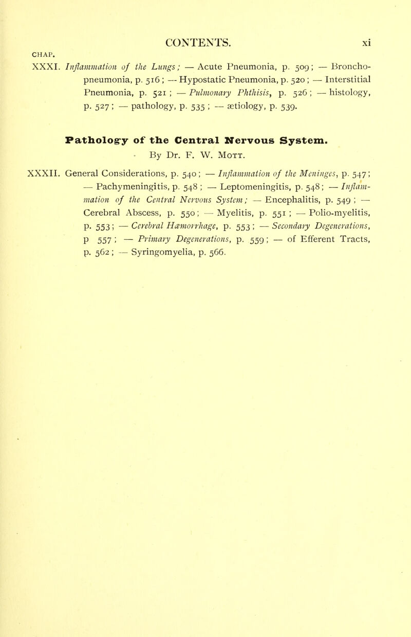 CHAP. XXXI. Inflammation of the Lungs; —Acute Pneumonia, p. 509; — Broncho- pneumonia, p. 516 ; — Hypostatic Pneumonia, p. 520 ; — Interstitial Pneumonia, p. 521 ; — Pulmonary Phthisis, p. 526 ; — histology, P- 527 ; — pathology, p. 535 ; — aetiology, p. 539. Patholog-y of the Central Nervous System. ■ By Dr. F. W. Mott. XXXII. General Considerations, p. 540; — Inflammation of the Meninges, p. 547; — Pachymeningitis, p. 548 ; — Leptomeningitis, p. 548; — Inflam- mation of the Central Nervous System; — Encephalitis, p. 549 ; — Cerebral Abscess, p. 550; —Myelitis, p. 551; —Polio-myelitis, P- 553 5 — Cerebral Hamorrhagc, p. 553 ; — Secondary Degenerations, P 557 ; — Primary Degenerations, p. 559 ; — of Efferent Tracts, p. 562 ; — Syringomyelia, p. 566.