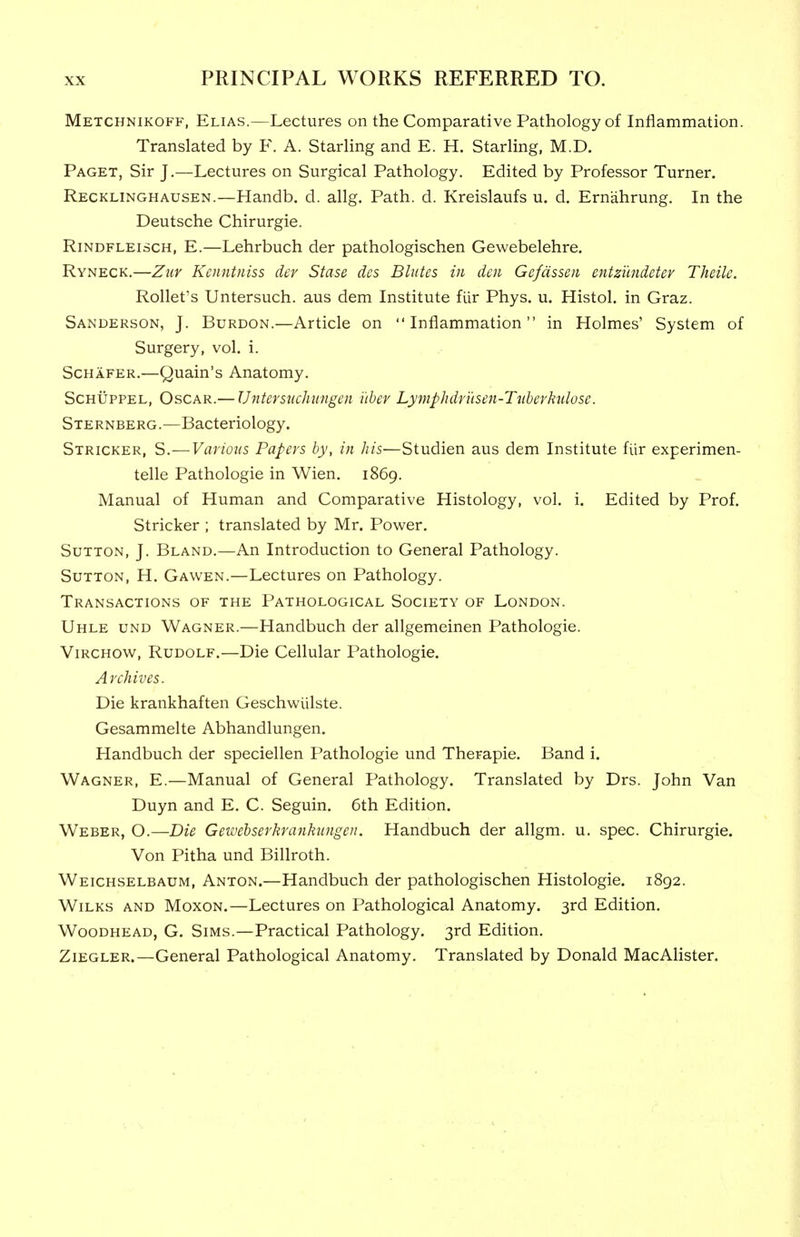 Metchnikoff, Elias.—Lectures on the Comparative Pathology of Inflammation. Translated by F. A. StarHng and E. H. Starling, M.D. Paget, Sir J.—Lectures on Surgical Pathology. Edited by Professor Turner. Recklinghausen.—Handb. d. allg. Path. d. Kreislaufs u. d. Ernahrung. In the Deutsche Chirurgie. RiNDFLEiscH, E.—Lehrbuch der pathologischen Gewebelehre. Ryneck,—ZuY Kcnntniss der Stase des Bliites in den Gefdssen entzundetev Theilc. Rollet's Untersuch. aus dem Institute flir Phys. u. Histol. in Graz. Sanderson, J. Burdon.—Article on Inflammation in Holmes' System of Surgery, vol. i. Schafer.—Quain's Anatomy. ScHUPPEL, Oscar.— Untersuchungen i'lber Lymphdr'usen-Tiibcvhdose. Sternberg.—Bacteriology. Stricker, S.—Various Papers by, in his—Studien aus dem Institute flir experimen- telle Pathologic in Wien. 1869. Manual of Human and Comparative Histology, vol. i. Edited by Prof. Stricker ; translated by Mr. Power. Sutton, J. Bland.—An Introduction to General Pathology. Sutton, H. Gawen.—Lectures on Pathology. Transactions of the Pathological Society of London. Uhle und Wagner.—Handbuch der allgemeinen Pathologic. ViRCHOW, Rudolf.—Die Cellular Pathologic. Archives. Die krankhaften Geschwiilste. Gesammelte Abhandlungen. Handbuch der speciellen Pathologic und Therapie. Band i. Wagner, E.—Manual of General Pathology. Translated by Drs. John Van Duyn and E. C. Seguin, 6th Edition. Weber, O.—Die Geivehserkrankiingen. Handbuch der allgm. u. spec. Chirurgie. Von Pitha und Billroth. Weichselbaum, Anton.—Handbuch der pathologischen Histologic. 1892. WiLKS and Moxon.—Lectures on Pathological Anatomy. 3rd Edition. Woodhead, G. Sims.—Practical Pathology. 3rd Edition. Ziegler.—General Pathological Anatomy. Translated by Donald MacAlister.