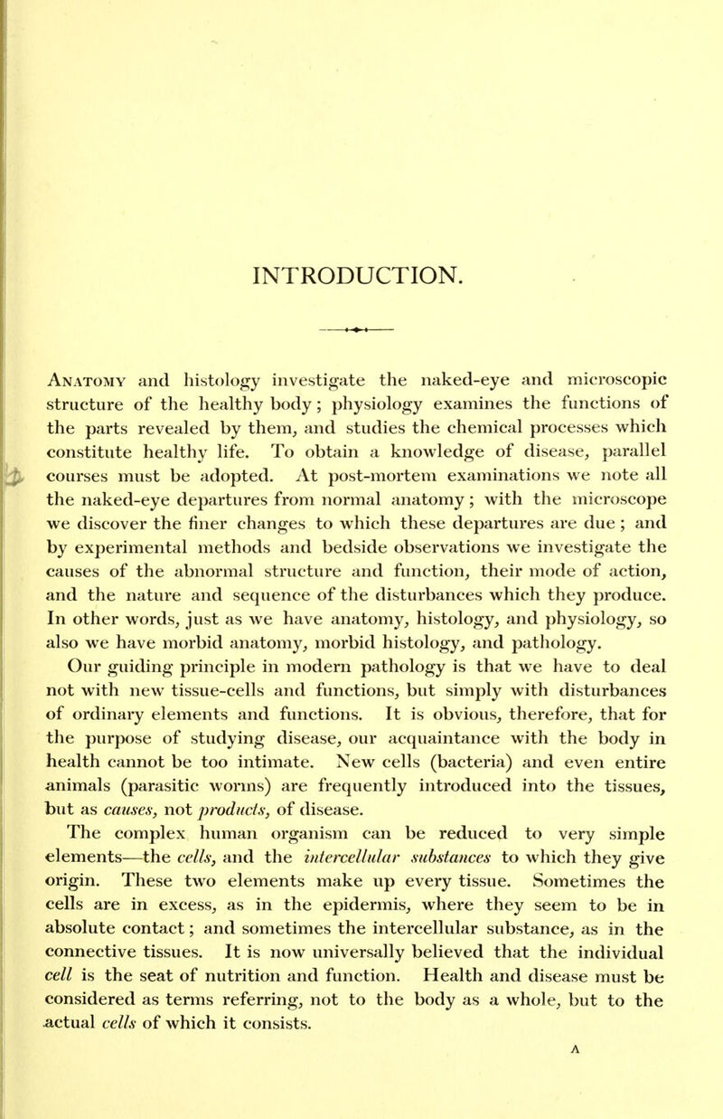 INTRODUCTION. Anatomy and histology investigate the naked-eye and microscopic structure of the healthy body; physiology examines the functions of the parts revealed by them, and studies the chemical processes which constitute healthy life. To obtain a knowledge of disease, parallel courses must be adopted. At post-mortem examinations we note all the naked-eye departures from normal anatomy; with the microscope we discover the finer changes to which these departures are due ; and by experimental methods and bedside observations we investigate the causes of the abnormal structure and function, their mode of action, and the nature and sequence of the disturbances which they produce. In other words, just as we have anatomy, histology, and physiology, so also we have morbid anatomy, morbid histology, and patliology. Our guiding principle in modern pathology is that we have to deal not with new tissue-cells and functions, but simply with disturbances of ordinary elements and functions. It is obvious, therefore, that for the purpose of studying disease, our acquaintance with the body in health cannot be too intimate. New cells (bacteria) and even entire animals (parasitic worms) are frequently introduced into the tissues, but as caiLses, not jyroducis, of disease. The complex human organism can be reduced to very simple elements—the cellsj and the intercellular substances to which they give origin. These two elements make up every tissue. Sometimes the cells are in excess, as in the epidermis, where they seem to be in absolute contact; and sometimes the intercellular substance, as in the connective tissues. It is now universally believed that the individual cell is the seat of nutrition and function. Health and disease must be considered as terms referring, not to the body as a whole, but to the .actual cells of which it consists. A