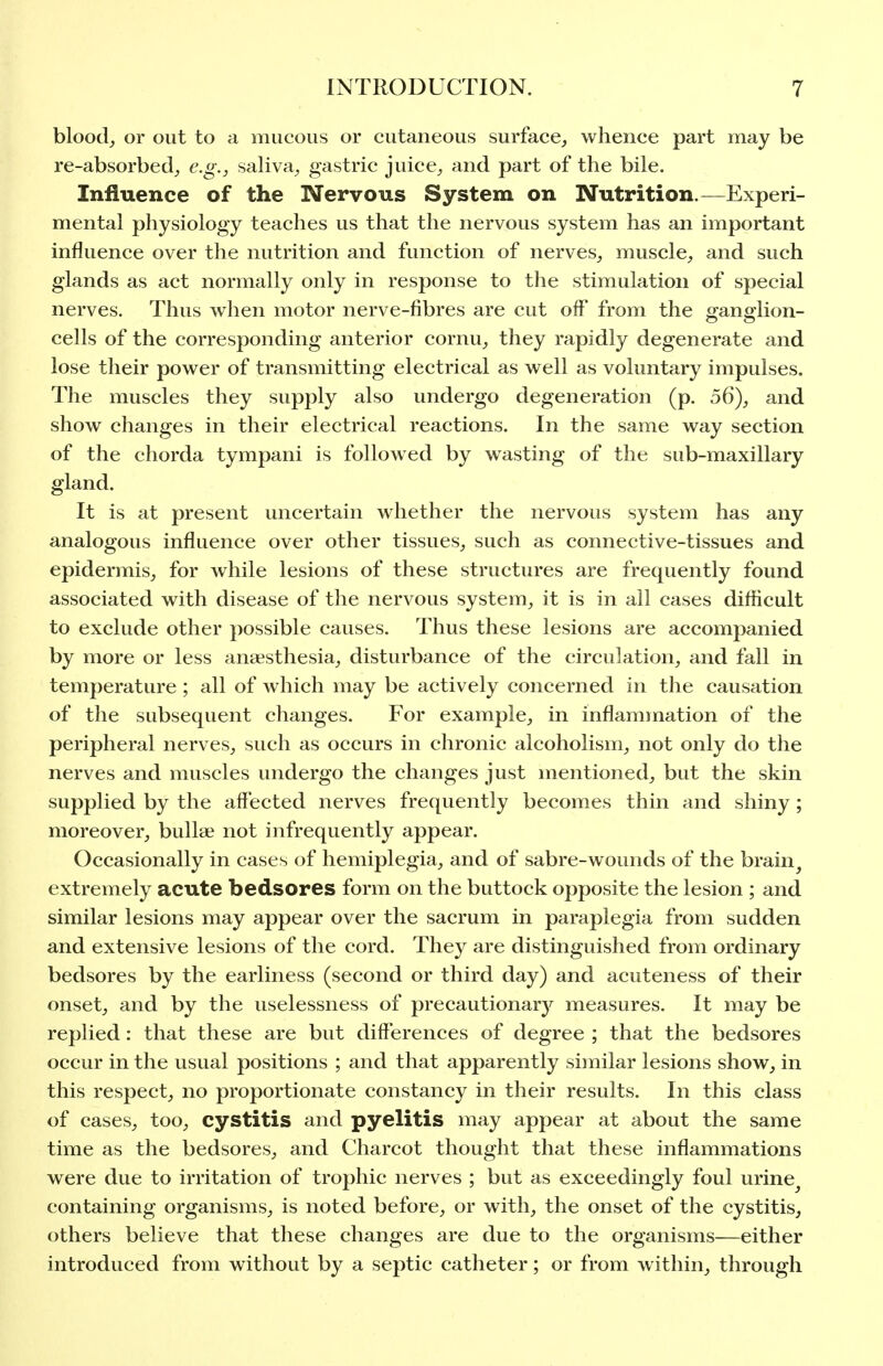 bloody or out to a mucous or cutaneous surface^ whence part may be re-absorbed, e.g., saliva, gastric juice, and part of the bile. Influence of the Nervous System on Nutrition.—Experi- mental physiology teaches us that the nervous system has an important influence over the nutrition and function of nerves, muscle, and such glands as act normally only in response to the stimulation of special nerves. Thus when motor nerve-fibres are cut off from the ffanorlion- cells of the corresponding anterior cornu, they rapidly degenerate and lose their power of transmitting electrical as well as voluntary impulses. The muscles they supply also undergo degeneration (p. 56), and show changes in their electrical reactions. In the same way section of the chorda tympani is followed by wasting of the sub-maxillary gland. It is at present uncertain whether the nervous system has any analogous influence over other tissues, such as connective-tissues and epidermis, for while lesions of these structures are frequently found associated with disease of the nervous system, it is in all cases difficult to exclude other possible causes. Thus these lesions are accompanied by more or less anaesthesia, disturbance of the circulation, and fall in temperature ; all of which may be actively concerned in the causation of the subsequent changes. For example, in inflammation of the peripheral nerves, such as occurs in chronic alcoholism, not only do the nerves and muscles undergo the changes just mentioned, but the skin supplied by the affected nerves frequently becomes thin and shiny; moreover, bullae not infrequently appear. Occasionally in cases of hemiplegia, and of sabre-wounds of the brain^ extremely acute bedsores form on the buttock opposite the lesion ; and similar lesions may appear over the sacrum in paraplegia from sudden and extensive lesions of the cord. They are distinguished from ordinary bedsores by the earliness (second or third day) and acuteness of their onset, and by the uselessness of precautionary measures. It may be replied: that these are but differences of degree ; that the bedsores occur in the usual positions ; and that apparently similar lesions show, in this respect, no proportionate constancy in their results. In this class of cases, too, cystitis and pyelitis may appear at about the same time as the bedsores, and Charcot thought that these inflammations were due to irritation of trophic nerves ; but as exceedingly foul urine^ containing organisms, is noted before, or with, the onset of the cystitis, others believe that these changes are due to the organisms—either introduced from without by a septic catheter; or from within, through