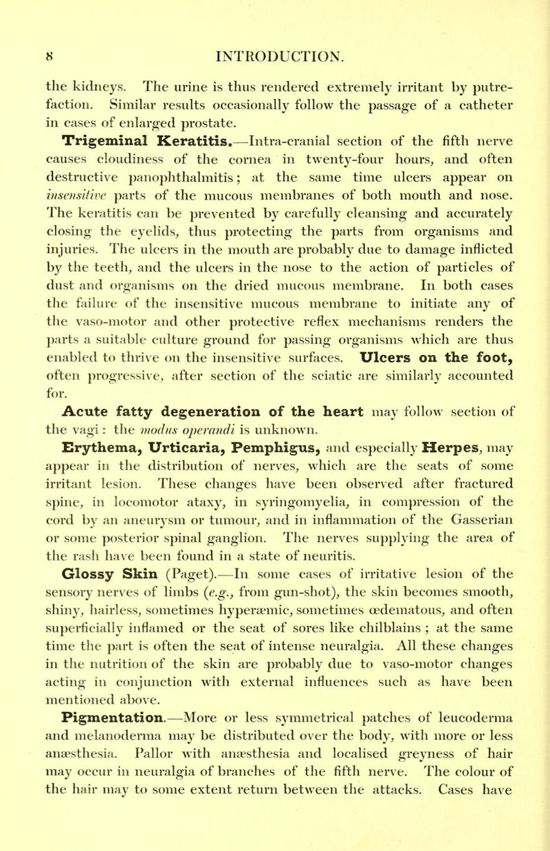 the kidneys. The urine is thus rendered extremely irritant by putre- faction. Similar results occasionally follow the passage of a catheter in cases of enlarged prostate. Trigeminal Keratitis.—Intra-cranial section of the fifth nerve causes cloudiness of the cornea in twenty-four hours, and often destructive panophthalmitis; at the same time ulcers appear on inseii.sitive parts of the mucous membranes of both mouth and nose. The keratitis can be prevented by carefully cleansing and accurately closing the eyelids_, thus protecting the parts from organisms and injuries. The ulcers in the mouth are probably due to damage inflicted by the teeth, and the ulcers in the nose to the action of particles of dust and organisms on the dried mucous membrane. In both cases the failure of the insensitive mucous membrane to initiate any of the vaso-motor and other protective reflex mechanisms renders the parts a suitable culture ground for passing organisms which are thus enabled to thrive on the insensitive surfaces. Ulcers on the foot, often progressive, after section of the sciatic are similarly accounted for. Acute fatty degeneration of the heart may follow section of the vagi: the modus opercnidi is unknown. Erythema, Urticaria, Pemphigus, and especially Herpes, may appear in the distribution of nerves, which are the seats of some irritant lesion. These changes have been observed after fractured spine, in locomotor ataxy, in syringomyelia, in compression of the cord by an aneurysm or tumour, and in inflammation of the Gasserian or some posterior spinal ganglion. The nerves supplying the area of the rash have been found in a state of neuritis. Glossy Skin (Paget).—In some cases of irritative lesion of the sensory nerves of limbs {e.g.j from gun-shot), the skin becomes smooth, shiny, hairless, sometimes hyperaemic, sometimes oedematous, and often superficially inflamed or the seat of sores like chilblains ; at the same time the part is often the seat of intense neuralgia. All these changes in the nutrition of the skin are probably due to vaso-motor changes acting in conjunction with external influences such as have been mentioned above. Pigmentation.—More or less symmetrical patches of leucoderma and melanoderma may be distributed over the body, with more or less anaesthesia. Pallor with anaesthesia and localised greyness of hair may occur in neuralgia of branches of the fifth nerve. The colour of the hair may to some extent return between the attacks. Cases have