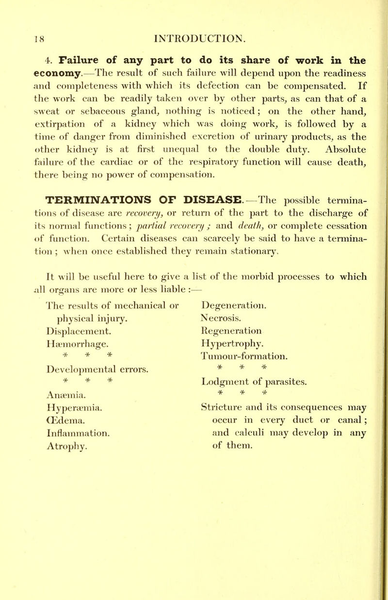 4. Failure of any part to do its share of work in the economy.—The result of such failure will depend upon the readiness and completeness with which its defection can be compensated. If the work can be readily taken over by other parts, as can that of a sweat or sebaceous gland, nothing is noticed; on the other hand, extirpation of a kidney which Avas doing work, is followed by a time of danger from diminished excretion of urinary products, as the other kidney is at first unequal to the double duty. Absolute failure of the cardiac or of the respiratory function will cause death, there being no power of compensation. TERMINATIONS OF DISEASE.—The possible termina- tions of disease are recoverij, or return of the part to the discharge of its normal functions ; partial recovery ; and death, or complete cessation of function. Certain diseases can scarcely be said to have a termina- tion ; when once established they remain stationary. It will be useful here to give a list of the morbid processes to which all organs are more or less liable :— The results of mechanical or Degeneration. physical injury. Necrosis. Displacement. Regeneration Haemorrhage. Hypertrophy. * * * Tumour-formation. Developmental errors. * ^ * * Lodgment of parasites. Anaemia. * ^ Hyperaemia. Stricture and its consequences may CEdema. occur in every duct or canal; Inflammation. and calculi may develop in any Atrophy. of them.