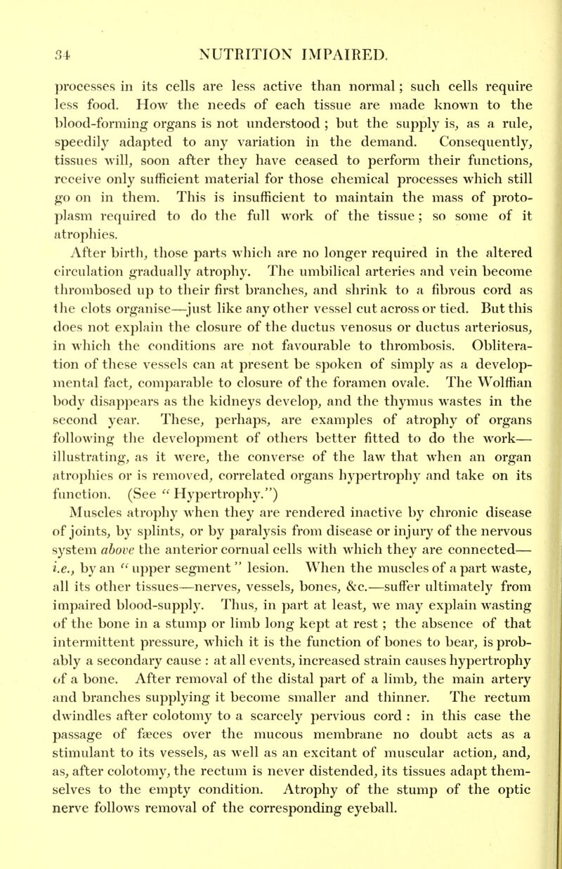 processes in its cells are less active than normal; such cells require less food. How the needs of each tissue are made known to the blood-forming organs is not understood ; but the supply is, as a rule, speedily adapted to any variation in the demand. Consequently, tissues will, soon after they have ceased to perform their functions, receive only sufficient material for those chemical processes which still go on in them. This is insufficient to maintain the mass of proto- plasm required to do the full work of the tissue; so some of it atrophies. After birth, those parts which are no longer required in the altered circulation gradually atrophy. The umbilical arteries and vein become thrombosed up to their first branches, and shrink to a fibrous cord as the clots organise—^_just like any other vessel cut across or tied. But this does not explain the closure of the ductus venosus or ductus arteriosus, in which the conditions are not favourable to thrombosis. Oblitera- tion of these vessels can at present be spoken of simply as a develop- mental fact, comparable to closure of the foramen ovale. The Wolffian body disappears as the kidneys develop, and the thymus wastes in the second year. These, perhaps, are examples of atrophy of organs following tlie development of others better fitted to do the work— illustrating, as it were, the converse of the law that when an organ atrophies or is removed, correlated organs hypertrophy and take on its function. (See  Hypertrophy.) Muscles atrophy when they are rendered inactive by chronic disease of joints, by splints, or by paralysis from disease or injui*y of the nervous system above the anterior cornual cells with which they are connected— i.e., by an upper segment lesion. When the muscles of apart waste, all its other tissues—nerves, vessels, bones, &c.—suffer ultimately from impaired blood-supply. Thus, in part at least, we may explain wasting of the bone in a stump or limb long kept at rest; the absence of that intermittent pressure, which it is the function of bones to bear, is prob- ably a secondary cause : at all events, increased strain causes hypertrophy of a bone. After removal of the distal part of a limb, the main artery and branches supplying it become smaller and thinner. The rectum dwindles after colotomy to a scarcely pervious cord : in this case the passage of faeces over the mucous membrane no doubt acts as a stimulant to its vessels, as well as an excitant of muscular action, and, as, after colotomy, the rectum is never distended, its tissues adapt them- selves to the empty condition. Atrophy of the stump of the optic nerve follows removal of the corresponding eyeball.