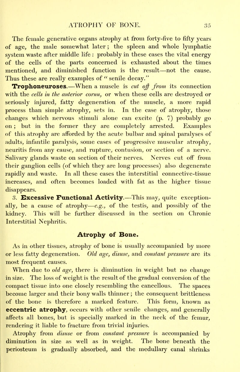 The female generative organs atrophy at from forty-five to fifty years of age, the male somewhat later; the spleen and whole lyrnphatic system waste after middle life : probably in these cases the vital energy of the cells of the parts concerned is exhausted about the times mentioned, and diminished function is the result—not the cause. Thus these are really examples of  senile decay. Trophoneuroses.—When a muscle is cut of from its connection with the cells in the anterior cornu, or when these cells are destroyed or seriously injured, fatty degeneration of the muscle, a more rapid process than simple atrophy, sets in. In the case of atrophy, those changes which nervous stimuli alone can excite (p. 7) probably go on; but in the former they are completely arrested. Examples of this atrophy are afforded by the acute bulbar and spinal paralyses of adults, infantile paralysis, some cases of progressive muscular atrophy, neuritis from any cause, and rupture, contusion, or section of a nerve. Salivary glands waste on section of their nerves. Nerves cut off from their ganglion cells (of which they are long processes) also degenerate rapidly and waste. In all these cases the interstitial connective-tissue increases, and often becomes loaded with fat as the higher tissue disappears. 3. Excessive Functional Activity.—This may, quite exception- ally, be a cause of atrophy—e.g., of the testis, and possibly of the kidney. This will be further discussed in the section on Chronic Interstitial Nephritis. Atrophy of Bone. As in other tissues, atrophy of bone is usually accompanied by more or less fatty degeneration. Old age, disme, and constant j^ressure are its most frequent causes. When due to old age, there is diminution in weight but no change in size. The loss of weight is the result of the gradual conversion of the compact tissue into one closely resembling the cancellous. The spaces become larger and their bony walls thinner; the consequent brittleness of the bone is therefore a marked feature. This form, known as eccentric atrophy, occurs with other senile changes, and generally affects all bones, but is specially marked in the neck of the femur, rendering it liable to fracture from trivial injuries. Atrophy from disuse or from constant jwessure is accompanied by diminution in size as well as in weight. The bone beneath the periosteum is gradually absorbed, and the medullary canal shrinks