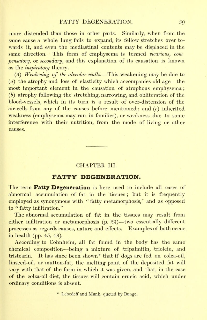 more distended than those in other parts. Similarly, when from the same cause a whole lung fails to expand, its fellow stretches over to- wards it, and even the mediastinal contents may be displaced in the same direction. This form of emphysema is termed vicarious, com pensatorij, or secondary, and this explanation of its causation is known as the inspiratorij theory. (3) Weakening of the alveolar walls.—This weakening may be due to {a) the atrophy and loss of elasticity which accompanies old age—the most important element in the causation of atrophous emphysema ; (b) atrophy following the stretching, narrowing, and obliteration of the blood-vessels, which in its turn is a result of over-distension of the air-cells from any of the causes before mentioned; and (c) inherited weakness (emphysema may run in families), or weakness due to some interference with their nutrition, from the mode of living or other causes. CHAPTER III. FATTY DEGENERATION. The term Patty Degeneration is here used to include all cases of abnormal accumulation of fat in the tissues ; but it is frequently employed as synonymous w ith fatty metamorphosis, and as opposed to fatty infiltration. The abnormal accumulation of fat in the tissues may result from either infiltration or metamorphosis (p. 29)—two essentially different processes as regards causes, nature and effects. Examples of both occur in health (pp. 45, 48). According to Cohnheim, all fat found in the body has the same chemical composition—being a mixture of tripalmitin, triolein, and tristearin. It has since been shown^ that if dogs are fed on colza-oil, linseed-oil, or mutton-fat, the melting point of the deposited fat will vary with that of the form in which it was given, and that, in the case of the colza-oil diet, the tissues will contain erucic acid, which under ordinary conditions is absent. * Lebedeff and Munk, quoted by Bunge.