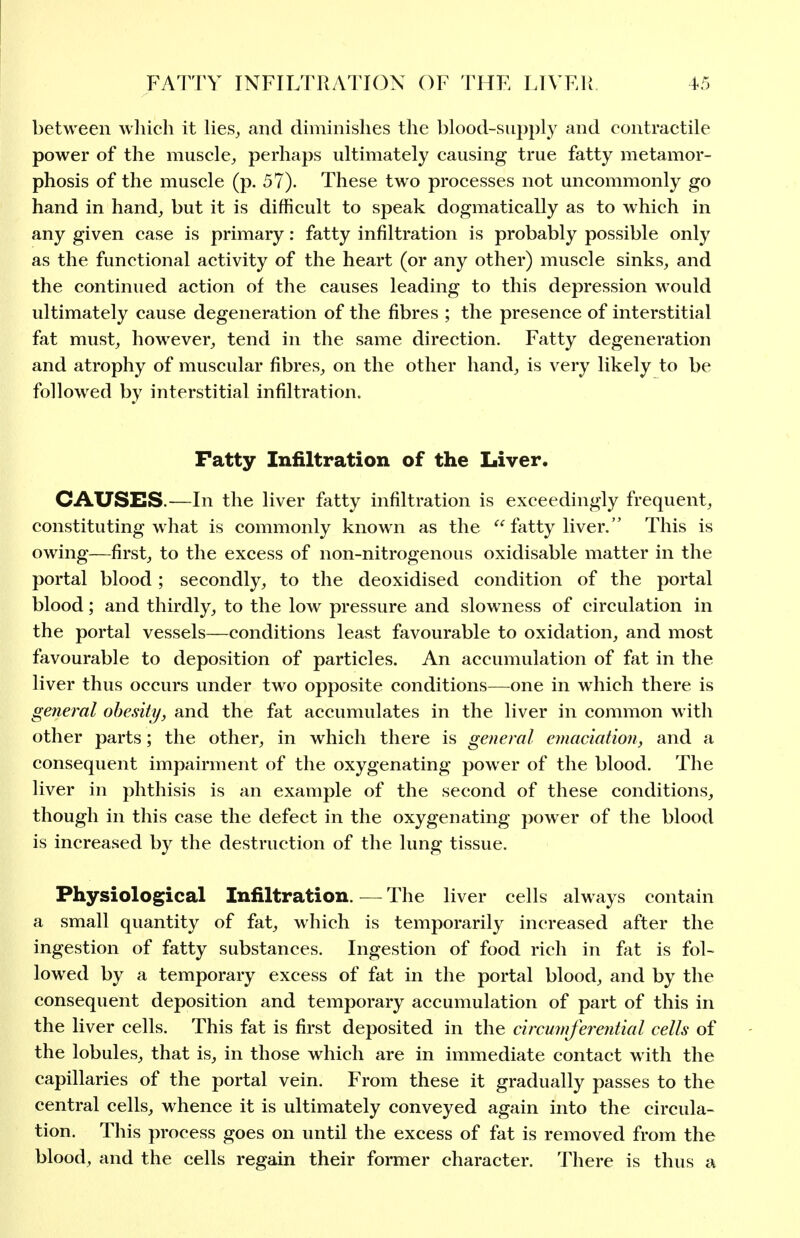 between which it lies^ and diminishes the blood-supply and contractile power of the muscle^ perhaps ultimately causing true fatty metamor- phosis of the muscle (p. 57). These two processes not uncommonly go hand in hand^ but it is difficult to speak dogmatically as to which in any given case is primary: fatty infiltration is probably possible only as the functional activity of the heart (or any other) muscle sinks, and the continued action of the causes leading to this depression would ultimately cause degeneration of the fibres ; the presence of interstitial fat must, however, tend in the same direction. Fatty degeneration and atrophy of muscular fibres, on the other hand, is very likely to be followed by interstitial infiltration. Fatty Infiltration of the Liver. CAUSES.—In the liver fatty infiltration is exceedingly frequent, constituting what is commonly known as the  fatty liver. This is owing—first, to the excess of non-nitrogenous oxidisable matter in the portal blood; secondly, to the deoxidised condition of the portal blood; and thirdly, to the low pressure and slowness of circulation in the portal vessels—conditions least favourable to oxidation, and most favourable to deposition of particles. An accumulation of fat in the liver thus occurs under two opposite conditions—one in which there is getieral obesity, and the fat accumulates in the liver in common with other parts; the other, in which there is general emaciation, and a consequent impairment of the oxygenating power of the blood. The liver in phthisis is an example of the second of these conditions, though in this case the defect in the oxygenating power of the blood is increased by the destruction of the lung tissue. Physiological Infiltration. — The liver cells always contain a small quantity of fat, which is temporarily increased after the ingestion of fatty substances. Ingestion of food rich in fat is fol- lowed by a temporary excess of fat in the portal blood, and by the consequent deposition and temporary accumulation of part of this in the liver cells. This fat is first deposited in the circumferential cells of the lobules, that is, in those which are in immediate contact with the capillaries of the portal vein. From these it gradually passes to the central cells, whence it is ultimately conveyed again into the circula- tion. This process goes on until the excess of fat is removed from the blood, and the cells regain their former character. There is thus a