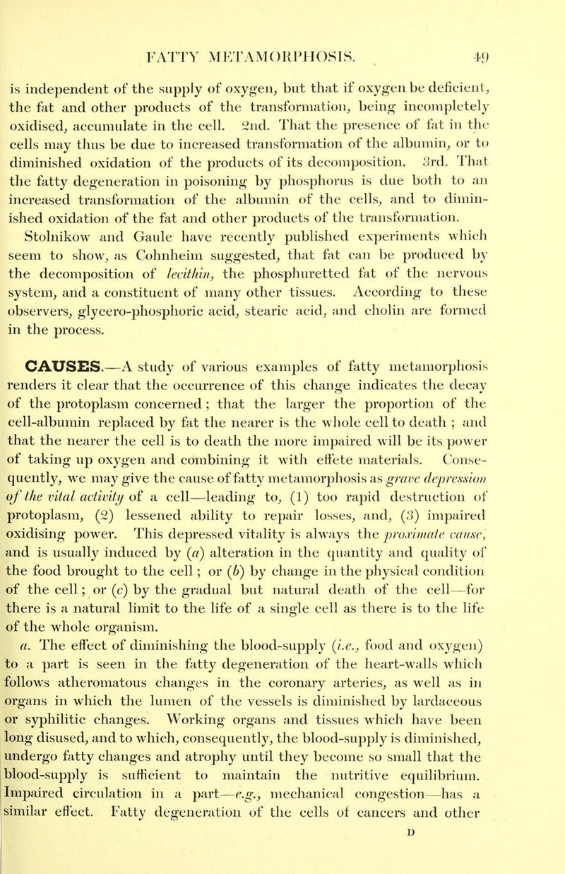 is independent of the supply of oxygen, but that if oxygen be deficient, the fat and other products of the transformation, being incompletely oxidised, accumulate in the cell. 2nd. That the presence of fat in the cells may thus be due to increased transformation of the albumin, or to diminished oxidation of the products of its decomposition, ^rd. That the fatty degeneration in poisoning by phosphorus is due both to an increased transformation of the albumin of the cells, and to dimin- ished oxidation of the fat and other products of tlie transformation. Stolnikow and Gaule have recently published experiments which seem to show, as Cohnheim suggested, that fat can be produced by the decomposition of lecithin, the phosphuretted fat of the nervous system, and a constituent of many other tissues. According to these observers, glycero-phosphoric acid, stearic acid, and cholin are formed in the process. CAUSES.—A study of various examples of fatty metamorphosis renders it clear that the occurrence of this change indicates the decay of the protoplasm concerned; that the larger the proportion of the cell-albumin replaced by fat the nearer is the w hole cell to death ; and that the nearer the cell is to death the more impaired will be its power of taking up oxygen and combining it with effete materials. Conse- quently, we may give the cause of fatty metamorphosis as grave dcpre.s-sio// of the intal activity oi a cell—leading to, (1) too rapid destruction of protoplasm, (2) lessened ability to repair losses, and, (.'3) impaired oxidising power. This depressed vitality is always the proximate cause, and is usually induced by («) alteration in the quantity and quality of the food brought to the cell; or (b) by change in the physical condition of the cell; or (c) by the gradual but natural death of the cell—for there is a natural limit to the life of a single cell as there is to the life of the whole organism. ft. The effect of diminishing the blood-supply {i.e., food and oxygen) to a part is seen in the fatty degeneration of the heart-walls which follows atheromatous changes in the coronary arteries, as well as in organs in which the lumen of the vessels is diminished by lardaceous or syphilitic changes. Working organs and tissues which have been long disused, and to which, consequently, the blood-supply is diminished, undergo fatty changes and atrophy until they become so small that the blood-supply is sufficient to maintain the nutritive equilibrium. Impaired circidation in a part—e.g., mechanical congestion—has a similar effect. Fatty degeneration of the cells of cancers and other D