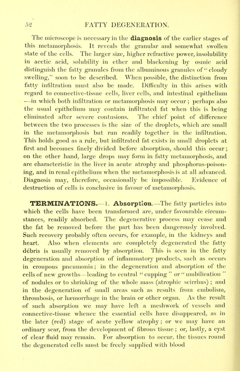 The microscope is necessary in the diagnosis of the earUer stages of this metamorphosis. It reveals the granular and somewhat swollen state of the cells. The larger size, higher refractive power, insolubility in acetic acid, solubility in ether and blackening by osmic acid distinguish the fatty granules from the albuminous granules ofcloudy swelling/' soon to be described. When possible, the distinction from fatty infiltration must also be made. Difficulty in this arises with regard to connective-tissue cells, liver cells, and intestinal epithelium ■—in which both infiltration or metamorphosis may occur ; perhaps also the usual epithelium may contain infiltrated fat when this is being eliminated after severe contusions. The chief point of difference between the two processes is the size of the droplets, which are small in the metamorphosis but run readily together in the infiltration. This holds good as a rule, but infiltrated fat exists in small droplets at first and becomes finely divided before absorption, should this occur; on the other hand, large drops may form in fatty metamorphosis, and are characteristic in the liver in acute atrophy and phosphorus-poison- ing, and in renal epithelium when the metamorphosis is at all advanced. Diagnosis may, therefore, occasionally be impossible. Evidence of destruction of cells is conclusive in favour of metamorphosis. TERMINATIONS.—1. Absorption.—The fatty particles into which the cells have been transformed are, under favourable circum- stances, readily absorbed. The degenerative process may cease and the fat be removed before the part has been dangerously involved. Such recovery probably often occurs, for example, in the kidneys and heart. Also when elements are completely degenerated the fatty debris is usually removed by absorption. This is seen in the fatty degeneration and absorption of inflammatory products, such as occurs in croupous pneumonia; in the degeneration and absorption of the cells of new growths—leading to central '''^cupping  or  umbilication  of nodules or to shrinking of the whole mass (atrophic scirrhus) ; and in the degeneration of small areas such as results from embolism, thrombosis, or haemorrhage in the brain or other organ. As the result of such absorption we may have left a meshwork of vessels and connective-tissue whence the essential cells have disappeared, as in the later (red) stage of acute yellow atrophy; or we may have an ordinary scar, from the development of fibrous tissue ; or, lastly, a cyst of clear fluid may remain. For absorption to occur, the tissues round the degenerated cells must be freely supplied with blood