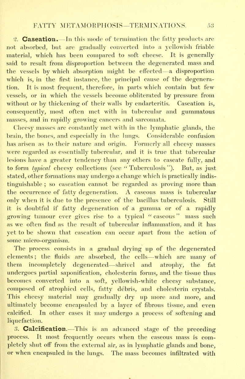 2. Caseation.—In this mode of termination tlie fatty products are not absorbed^ but are gradually converted into a yellowish friable material^ which has been compared to soft cheese. It is generally said to result from disproportion between the degenerated mass and the vessels by which absorption might be effected—a disproportion which is, in the first instance, the principal cause of the degenera- tion. It is most frequent, therefore, in parts which contain but few vessels, or in which the vessels become obliterated by pressure from without or by thickening of their walls by endarteritis. Caseation is, consequently, most often met with in tubercular and gummatous masses, and in rapidly growing cancers and sarcomata. Cheesy masses are constantly met with in the lymphatic glands, the brain, the bones, and especially in the lungs. Considerable confusion has arisen as to their nature and origin. Formerly all cheesy masses were regarded as essentially tubercular, and it is true that tubercular lesions have a greater tendency than any others to caseate fully, and to form typical cheesy collections (see  Tuberculosis But, as just stated, other formations may undergo a change which is practically indis- tinguishable ; so caseation cannot be regarded as proving more than the occurrence of fiitty degeneration. A caseous mass is tubercular only when it is due to the presence of the bacillus tuberculosis. Still it is doubtful if fatty degeneration of a gumma or of a rapidly growing tumour ever gives rise to a typical  caseous mass such as we often find as the result of tubercular inflammation, and it has yet to be show^i that caseation can occur apart from the action of some micro-organism. The process consists in a gradual drying up of the degenerated elements; the fluids are absorbed, the cells—which are many of them incompletely degenerated—shrivel and atrophy, the fat undergoes partial saponification, cholesterin forms, and the tissue thus becomes converted into a soft, yellowish-white cheesy substance, composed of atrophied cells, fatty debris, and cholesterin crystals. This cheesy material may gradually dry up more and more, and ultimately become encapsuled by a layer of fibrous tissue, and even calcified. In other cases it may undergo a process of softening and liquefaction. 3. Calcification.—This is an advanced stage of the preceding process. It most frequently occurs when the caseous mass is com- pletely shut off from the external air, as in lymphatic glands and bone, or when encapsuled in the lungs. The mass becomes infiltrated with