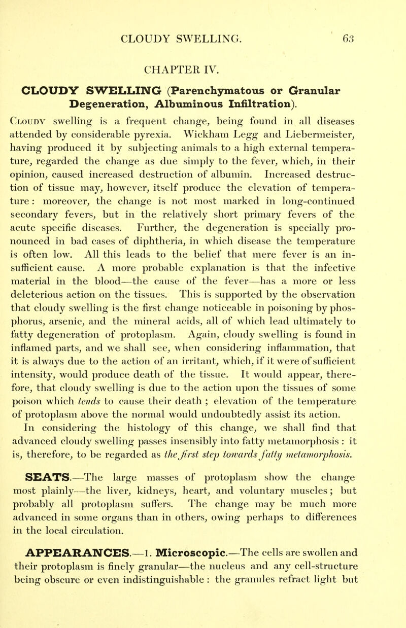 CHAPTER IV. CI-OUDY SWELLING (Parenchymatous or Granular Degeneration, Albuminous Infiltration). Cloudy swelling is a frequent change, being found in all diseases attended by considerable pyrexia. Wickham Legg and Liebermeister, having produced it by subjecting animals to a high external tempera- ture, regarded the change as due simply to the fever, which, in their opinion, caused increased destruction of albumin. Increased destruc- tion of tissue may, however, itself produce the elevation of tempera- ture : moreover, the change is not most marked in long-continued secondary fevers, but in the relatively short primary fevers of the acute specific diseases. Further, the degeneration is specially pro- nounced in bad cases of diphtheria, in which disease the temperature is often low. All this leads to the belief that mere fever is an in- sufficient cause. A more probable explanation is that the infective material in the blood—the cause of the fever—has a more or less deleterious action on the tissues. This is supported by the observation that cloudy swelling is the first change noticeable in poisoning by phos- phorus, arsenic, and the mineral acids, all of which lead ultimately to fatty degeneration of protoplasm. Again, cloudy swelling is found in inflamed parts, and we shall see, when considering inflammation, that it is always due to the action of an irritant, which, if it were of sufficient intensity, would produce death of the tissue. It would appear, there- fore, that cloudy swelling is due to the action upon the tissues of some poison which tends to cause their death ; elevation of the temperature of protoplasm above the normal would undoubtedly assist its action. In considering the histology of this change, we shall find that advanced cloudy swelling passes insensibly into fatty metamorphosis : it is, therefore, to be regarded as the Jirst step towards fatty metamorphosis. SEATS.—The large masses of protoplasm show the change most plainly—the liver, kidneys, heart, and voluntary muscles; but probably all protoplasm suffers. The change may be much more advanced in some organs than in others, owing perhaps to differences in the local circulation. APPEARANCES.—1. Microscopic.—The cells are swollen and their protoplasm is finely granular—the nucleus and any cell-structure being obscure or even indistinguishable : the granules refract light but