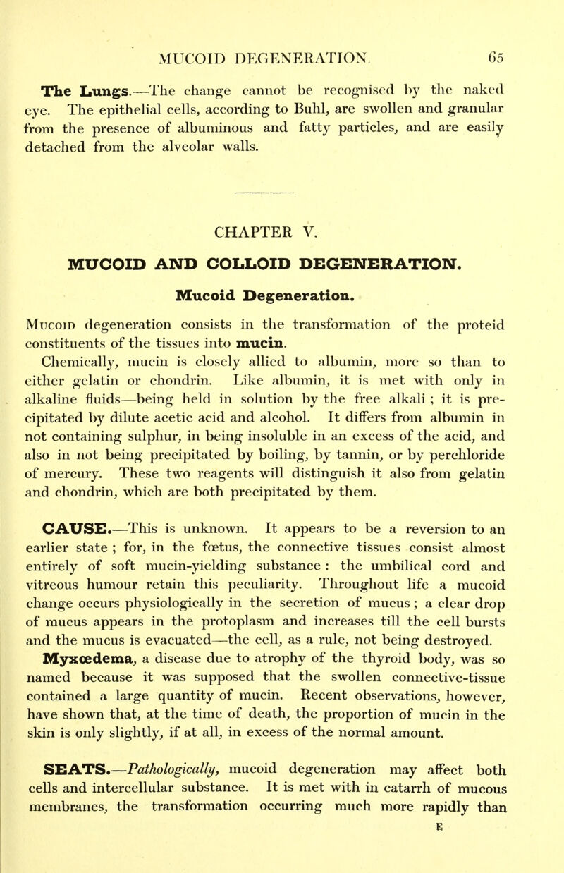 The Lungs.—The change cannot be recognised by the naked eye. The epitheUal cells, according to Buhl, are swollen and granular from the presence of albuminous and fatty particles, and are easily detached from the alveolar walls. CHAPTER V, MUCOID AND COLLOID DEGENERATION. Mucoid Degeneration. Mucoid degeneration consists in the transformation of the proteid constituents of the tissues into mucin. Chemically, mucin is closely allied to albumin, more so than to either gelatin or chondrin. Eike albumin, it is met with only in alkaline fluids—being held in solution by the free alkali ; it is pre- cipitated by dilute acetic acid and alcohol. It differs from albumin in not containing sulphur, in being insoluble in an excess of the acid, and also in not being precipitated by boiling, by tannin, or by perchloride of mercury. These two reagents will distinguish it also from gelatin and chondrin, which are both precipitated by them. CAUSE.—This is unknown. It appears to be a reversion to an earlier state ; for, in the foetus, the connective tissues consist almost entirely of soft mucin-yielding substance : the umbilical cord and vitreous humour retain this peculiarity. Throughout life a mucoid change occurs physiologically in the secretion of mucus; a clear drop of mucus appears in the protoplasm and increases till the cell bursts and the mucus is evacuated—the cell, as a rule, not being destroyed. Myxoedema, a disease due to atrophy of the thyroid body, was so named because it was supposed that the swollen connective-tissue contained a large quantity of mucin. Recent observations, however, have shown that, at the time of death, the proportion of mucin in the skin is only slightly, if at all, in excess of the normal amount. SEATS.—Pathologically, mucoid degeneration may affect both cells and intercellular substance. It is met with in catarrh of mucous membranes, the transformation occurring much more rapidly than