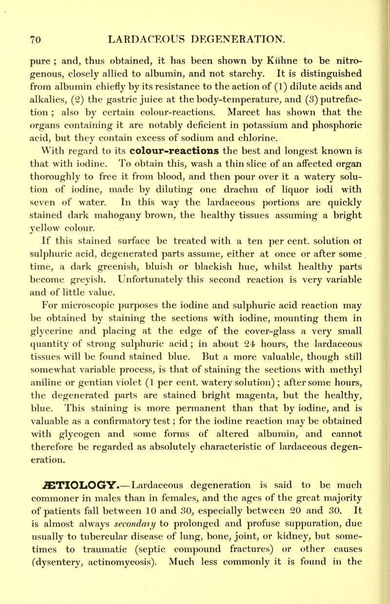 pure ; and, thus obtained, it has been shown by Kiihne to be nitro- genous, closely allied to albumin, and not starchy. It is distinguished from albumin chiefly by its resistance to the action of (1) dilute acids and alkalies, (2) the gastric juice at the body-temperature, and (3) putrefac- tion ; also by certain colour-reactions. Marcet has shown that the organs containing it are notably deficient in potassium and phosphoric acid, but they contain excess of sodium and chlorine. With regard to its colour-reactions the best and longest known is that with iodine. To obtain this, wash a thin slice of an affected organ thoroughly to free it from blood, and then pour over it a watery solu- tion of iodine, made by diluting one drachm of liquor iodi with seven of water. In this way the lardaceous portions are quickly stained dark mahogany brown, the healthy tissues assuming a bright yellow colour. If this stained surface be treated with a ten per cent, solution ot sulphuric acid, degenerated parts assume, either at once or after some time, a dark greenish, bluish or blackish hue, whilst healthy parts become greyish. Unfortunately this second reaction is very variable and of little value. For microscopic purposes the iodine and sulphuric acid reaction may be obtained by staining the sections with iodine, mounting them in glycerine and placing at the edge of the cover-glass a very small quantity of strong sulphuric acid; in about 24 hours, the lardaceous tissues will be found stained blue. But a more valuable, though still somewhat variable process, is that of staining the sections with methyl aniline or gentian violet (1 per cent, watery solution) ; after some hours, the degenerated parts are stained bright magenta, but the healthy, blue. This staining is more permanent than that by iodine, and is valuable as a confirmatory test; for the iodine reaction may be obtained with glycogen and some forms of altered albumin, and cannot therefore be regarded as absolutely characteristic of lardaceous degen- eration. ETIOLOGY.—Lardaceous degeneration is said to be much commoner in males than in females, and the ages of the great majority of patients fall between 10 and 30, especially between 20 and 30. It is almost always secondmy to prolonged and profuse suppuration, due usually to tubercular disease of lung, bone, joint, or kidney, but some- times to traumatic (septic compound fractures) or other causes (dysentery, actinomycosis). Much less commonly it is found in the