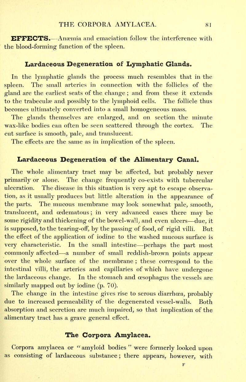 EFFECTS.—Anaemia and emaciation follow the interference with the blood-forming function of the spleen. Lardaceous Degeneration of Lymphatic Glands. In the lymphatic glands the process much resembles that in the spleen. The small arteries in connection with the follicles of the gland are the earliest seats of the change ; and from these it extends to the trabeculae and possibly to the lymphoid cells. The follicle thus becomes ultimately converted into a small homogeneous mass. The glands themselves are enlarged^, and on section the minute wax-like bodies can often be seen scattered through the cortex. The cut surface is smooth, pale, and translucent. The effects are the same as in implication of the spleen. Lardaceous Degeneration of the Alimentary Canal. The whole alimentary tract may be affected, but probably never primarily or alone. The change frequently co-exists with tubercular ulceration. The disease in this situation is very apt to escape observa- tion, as it usually produces but little alteration in the appearance of the parts. The mucous membrane may look somewhat pale, smooth, translucent, and oedematous; in very advanced cases there may be some rigidity and thickening of the bowel-wall, and even ulcers—due, it is supposed, to the tearing-off, by the passing of food, of rigid villi. But the effect of the application of iodine to the washed mucous surface is very characteristic. In the small intestine—-perhaps the part most commonly affected—a number of small reddish-brown points appear over the whole surface of the membrane ; these correspond to the intestinal villi, the arteries and capillaries of which have undergone the lardaceous change. In the stomach and oesophagus the vessels are similarly mapped out by iodine (p. 70). The change in the intestine gives rise to serous diarrhoea, probably due to increased permeability of the degenerated vessel-walls. Both absorption and secretion are much impaired, so that implication of the alimentary tract has a grave general effect. The Corpora Amylacea. Corpora amylacea or  amyloid bodies  were formerly looked upon as consisting of lardaceous substance; there appears, however, with I