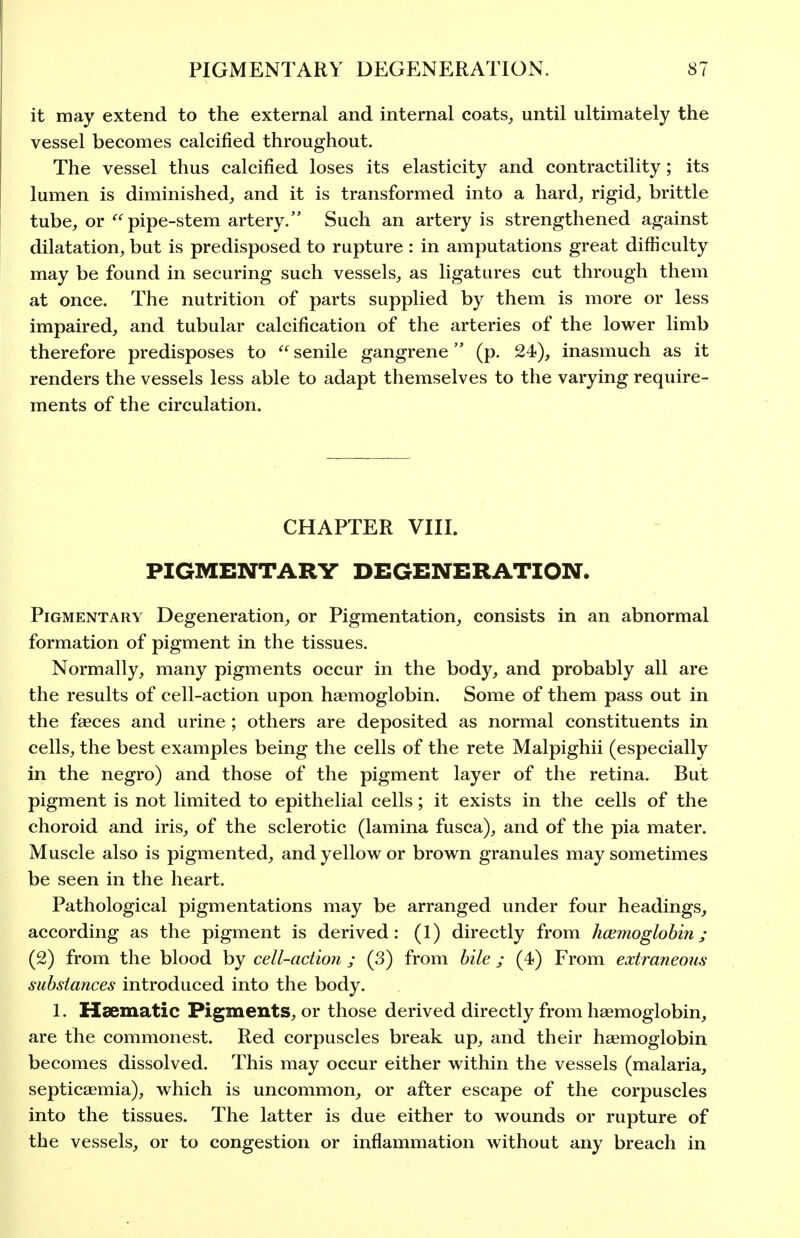 it may extend to the external and internal coats^ until ultimately the vessel becomes calcified throughout. The vessel thus calcified loses its elasticity and contractility; its lumen is diminished, and it is transformed into a hard, rigid, brittle tube, or pipe-stem artery. Such an artery is strengthened against dilatation, but is predisposed to rupture : in amputations great difficulty may be found in securing such vessels, as ligatures cut through them at once. The nutrition of parts supplied by them is more or less impaired, and tubular calcification of the arteries of the lower limb therefore predisposes to  senile gangrene (p. 24), inasmuch as it renders the vessels less able to adapt themselves to the varying require- ments of the circulation. CHAPTER VIII. PIGMENTARY DEGENERATION. Pigmentary Degeneration, or Pigmentation, consists in an abnormal formation of pigment in the tissues. Normally, many pigments occur in the body, and probably all are the results of cell-action upon haemoglobin. Some of them pass out in the faeces and urine ; others are deposited as normal constituents in cells, the best examples being the cells of the rete Malpighii (especially in the negro) and those of the pigment layer of the retina. But pigment is not limited to epithelial cells; it exists in the cells of the choroid and iris, of the sclerotic (lamina fusca), and of the pia mater. Muscle also is pigmented, and yellow or brown granules may sometimes be seen in the heart. Pathological pigmentations may be arranged under four headings, according as the pigment is derived: (1) directly from hcemoglobin; (2) from the blood by cell-action ; (3) from bile ; (4) From extraneous substances introduced into the body. 1. Haematic Pigments, or those derived directly from haemoglobin, are the commonest. Red corpuscles break up, and their haemoglobin becomes dissolved. This may occur either within the vessels (malaria, septicaemia), which is uncommon, or after escape of the corpuscles into the tissues. The latter is due either to wounds or rupture of the vessels, or to congestion or inflammation without any breach in