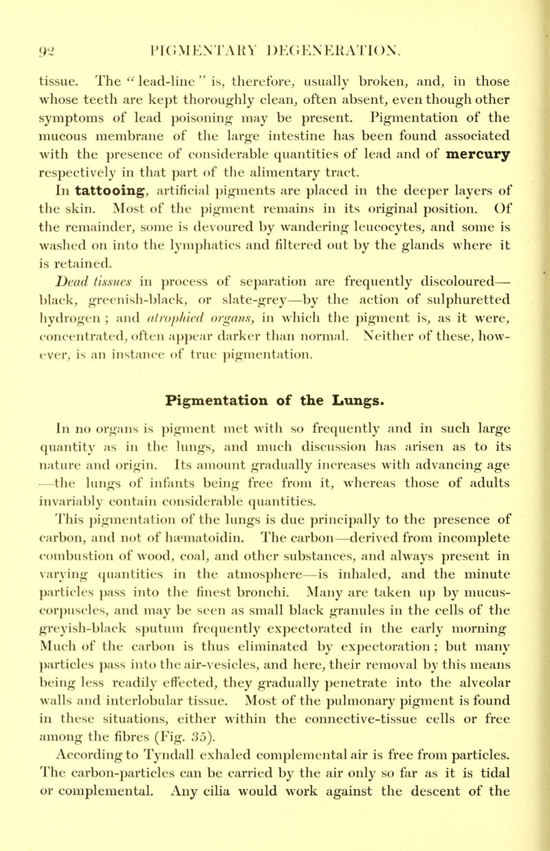 tissue. The  lead-line  is, therefore, usually broken, and, in those whose teeth are kept thoroughly clean, often absent, even though other symptoms of lead poisoning may be present. Pigmentation of the mucous membrane of the large intestine has been found associated with the presence of considerable quantities of lead and of mercury respectively in that part of the alimentary tract. In tattooing, artificial pigments are placed in the deeper layers of the skin. Most of the pigment remains in its original position. Of the remainder, some is devoured by wandering leucocytes, and some is washed on into the lymphatics and filtered out by the glands where it is retained. Dead tissues in process of separation are frequently discoloured— black, greenish-black, or slate-grey—by the action of sulphuretted hydrogen ; and a/rop/nrd organs, in which the pigment is, as it were, concentrated, often apj)ear darker than normal. Neither of these, how- ever, is an instance of true pigmentation. Pigmentation of the Lungs. In no organs is pigment met with so frequently and in such large quantity as in the lungs, and much discussion has arisen as to its nature and origin. Its amount gradually increases with advancing age —^the lungs of infants being free from it, whereas those of adults invariably contain considerable quantities. This ])igmentation of the lungs is due principally to the presence of carbon, and not of haematoidin. The carbon—derived from incomplete combustion of wood, coal, and other substances, and always present in varying quantities in the atmosphere—is inhaled, and the minute particles pass into the finest bronchi. Many are taken up by mucus- corpuscles, and may be seen as small black granules in the cells of the greyish-black sputum fre(juently expectorated in the early morning Much of the carbon is thus eliminated by expectoration ; but many particles pass into the air-vesicles, and here, their removal by this means being less readily effected, they gradually penetrate into the alveolar walls and interlobular tissue. Most of the pulmonary pigment is found in these situations, either within the connective-tissue cells or free among the fibres (Fig. 35). According to Tyndall exhaled complemental air is free from particles. The carbon-particles can be carried by the air only so far as it is tidal or complemental. Any cilia would work against the descent of the