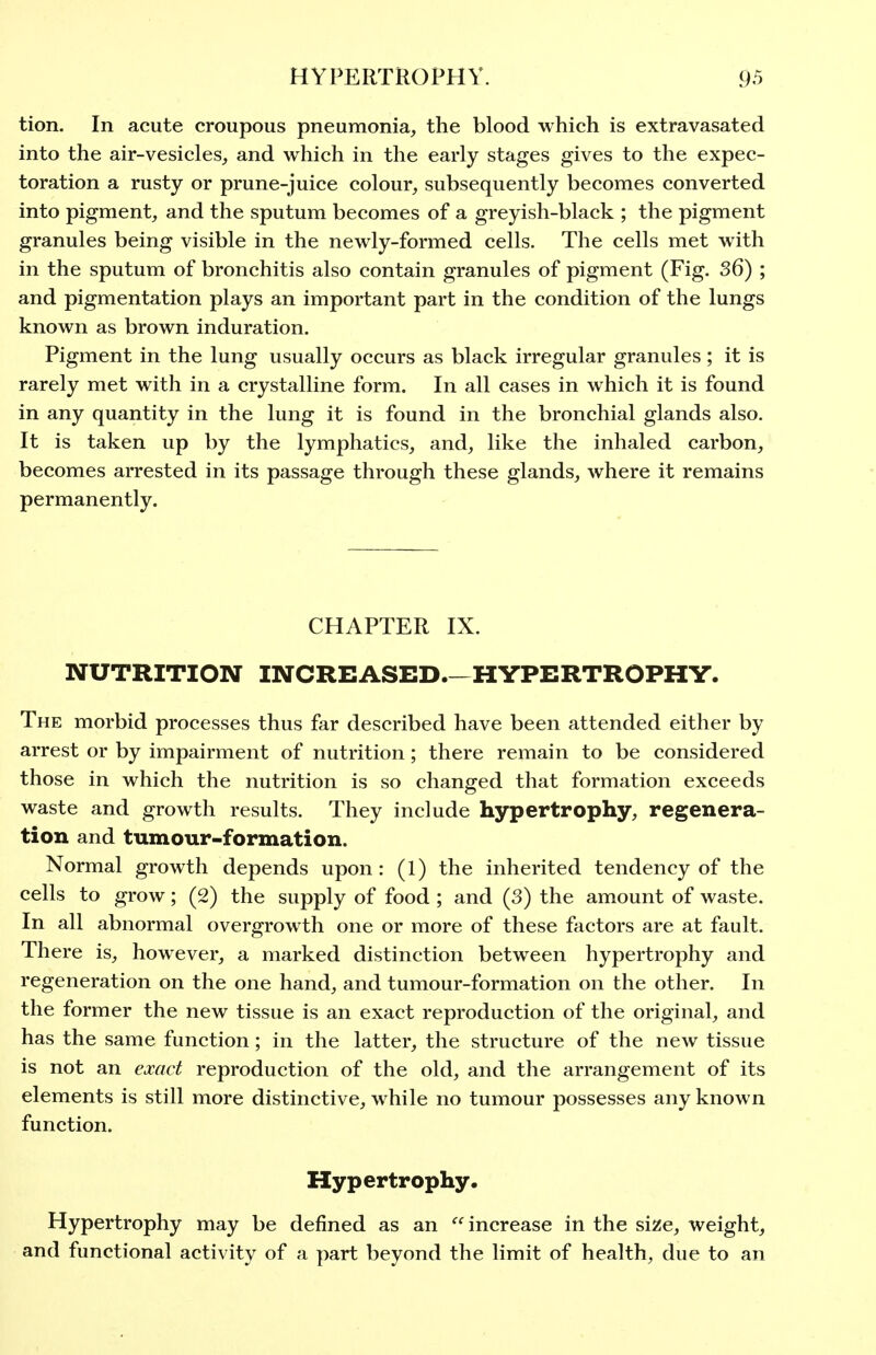 tion. In acute croupous pneumonia, the blood which is extravasated into the air-vesicles, and which in the early stages gives to the expec- toration a rusty or prune-juice colour, subsequently becomes converted into pigment, and the sputum becomes of a greyish-black ; the pigment granules being visible in the newly-formed cells. The cells met with in the sputum of bronchitis also contain granules of pigment (Fig. 36) ; and pigmentation plays an important part in the condition of the lungs known as brown induration. Pigment in the lung usually occurs as black irregular granules ; it is rarely met with in a crystalline form. In all cases in which it is found in any quantity in the lung it is found in the bronchial glands also. It is taken up by the lymphatics, and, like the inhaled carbon, becomes arrested in its passage through these glands, where it remains permanently. CHAPTER IX. NUTRITION INCREASED.—HYPERTROPHY. The morbid processes thus far described have been attended either by arrest or by impairment of nutrition; there remain to be considered those in which the nutrition is so changed that formation exceeds waste and growth results. They include hypertrophy, regenera- tion and tumour-formation. Normal growth depends upon: (1) the inherited tendency of the cells to grow; (2) the supply of food ; and (3) the amount of waste. In all abnormal overgrowth one or more of these factors are at fault. There is, however, a marked distinction between hypertrophy and regeneration on the one hand, and tumour-formation on the other. In the former the new tissue is an exact reproduction of the original, and has the same function; in the latter, the structure of the new tissue is not an exact reproduction of the old, and the arrangement of its elements is still more distinctive, while no tumour possesses any known function. Hypertrophy. Hypertrophy may be defined as an  increase in the size, weight, and functional activity of a part beyond the limit of health, due to an