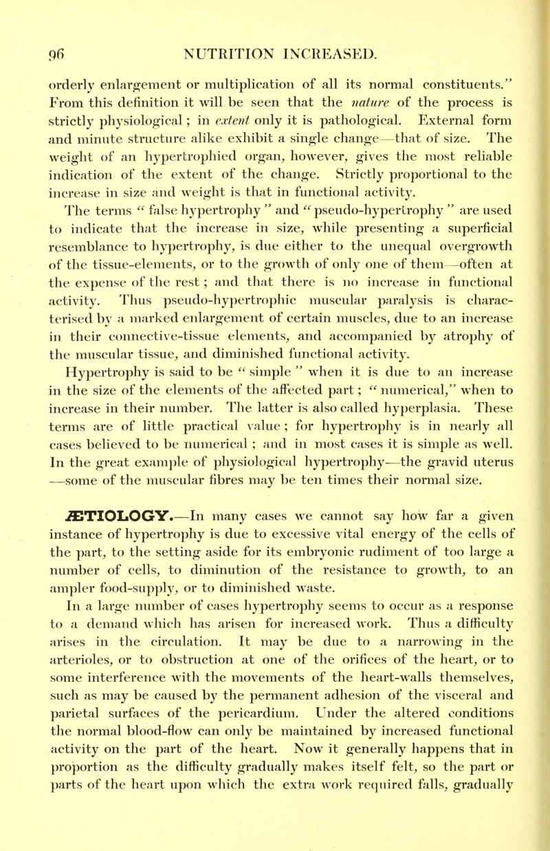 orderly enlargement or multiplication of all its normal constituents. From this definition it will be seen that the nature of the process is strictly physiological; in extent only it is pathological. External form and minute structure alike exhibit a single change—that of size. The weight of an hypertrophied organ^ however, gives the most reliable indication of the extent of the change. Strictly proportional to the increase in size and weight is that in functional activity. The terms  false hypertrophy  and pseudo-hypertrophy  are used to indicate that the increase in size, while presenting a superficial resemblance to hypertrophy, is due either to the unequal overgrowth of the tissue-elements, or to the growth of only one of them—often at the expense of the rest; and that there is no increase in functional activity. Thus pseudo-hypertrophic muscular paralysis is charac- terised by a marked enlargement of certain muscles, due to an increase in their connective-tissue elements, and accompanied by atrophy of the muscular tissue, and diminished functional activity. Hypertrophy is said to be  simple  when it is due to an increase in the size of the elements of the affected part; numerical, when to increase in their number. The latter is also called hyperplasia. These terms are of little practical value ; for hypertrophy is in nearly all cases believed to be numerical ; and in most cases it is simple as well. In the great example of physiological hypertrophy-—the gravid uterus —some of the muscular fibres may be ten times their normal size. ETIOLOGY.—In many cases we cannot say how far a given instance of hypertrophy is due to excessive vital energy of the cells of the part, to the setting aside for its embryonic rudiment of too large a number of cells, to diminution of the resistance to growth, to an ampler food-supply, or to diminished waste. In a large number of cases hypertrophy seems to occur as a response to a demand which has arisen for increased work. Thus a difficulty arises in the circulation. It may be due to a narrowing in the arterioles, or to obstruction at one of the orifices of the heart, or to some interference with the movements of the heart-walls themselves, such as may be caused by the permanent adhesion of the visceral and parietal surfaces of the pericardium. Under the altered conditions the normal blood-flow can only be maintained by increased functional activity on the part of the heart. Now it generally happens that in projportion as the difficulty gradually makes itself felt, so the part or parts of the heart upon which the extra work required falls, gradually