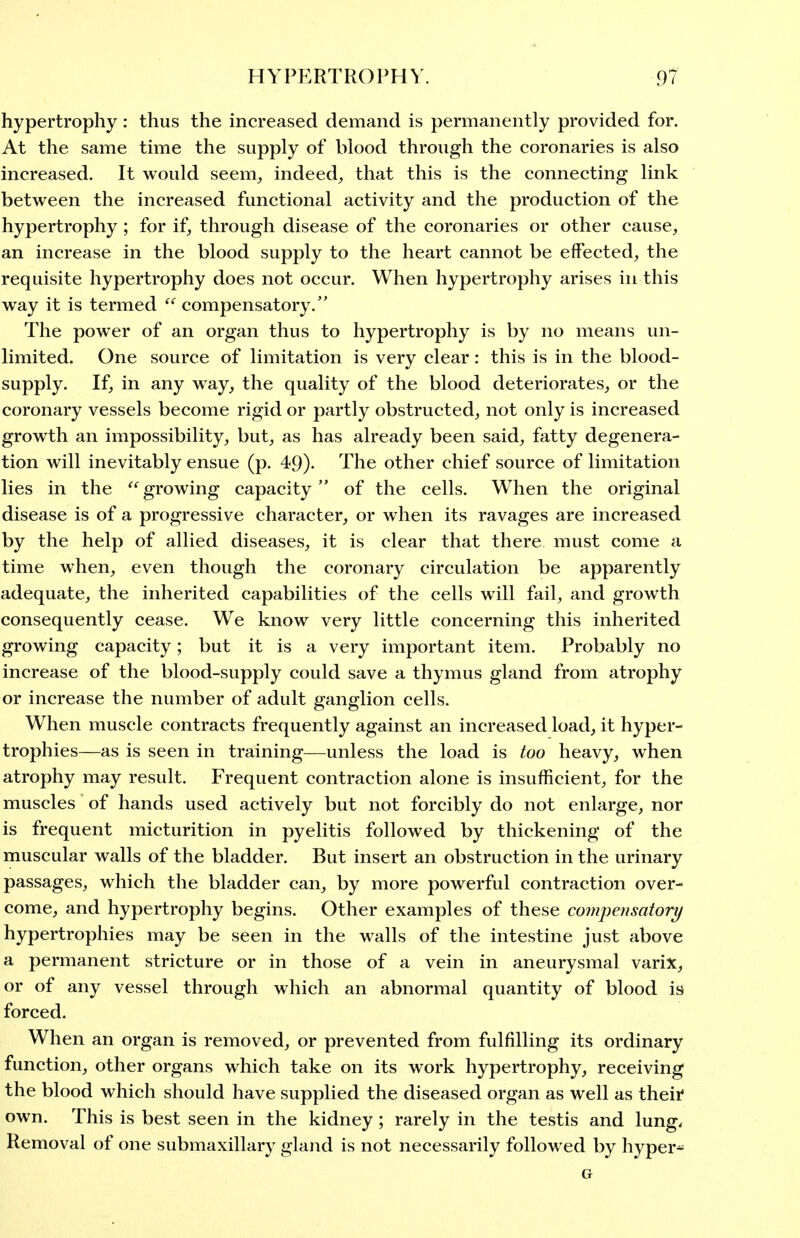 hypertrophy: thus the increased demand is permanently provided for. At the same time the supply of blood through the coronaries is also increased. It would seem^ indeed^ that this is the connecting link between the increased functional activity and the production of the hypertrophy; for if, through disease of the coronaries or other cause, an increase in the blood supply to the heart cannot be eifected, the requisite hypertrophy does not occur. When hypertrophy arises in this way it is termed compensatory. The power of an organ thus to hypertrophy is by no means un- limited. One source of limitation is very clear: this is in the blood- supply. If, in any way, the quality of the blood deteriorates, or the coronary vessels become rigid or partly obstructed, not only is increased growth an impossibility, but, as has already been said, fatty degenera- tion will inevitably ensue (p. 49). The other chief source of limitation lies in the growing capacity of the cells. When the original disease is of a progressive character, or when its ravages are increased by the help of allied diseases, it is clear that there must come a time when, even though the coronary circulation be apparently adequate, the inherited capabilities of the cells will fail, and growth consequently cease. We know very little concerning this inherited growing capacity; but it is a very important item. Probably no increase of the blood-supply could save a thymus gland from atrophy or increase the number of adult ganglion cells. When muscle contracts frequently against an increased load, it hyper- trophies—as is seen in training—unless the load is too heavy, when atrophy may result. Frequent contraction alone is insufficient, for the muscles of hands used actively but not forcibly do not enlarge, nor is frequent micturition in pyelitis followed by thickening of the muscular walls of the bladder. But insert an obstruction in the urinary passages, which the bladder can, by more powerful contraction over- come, and hypertrophy begins. Other examples of these comjmisatory hypertrophies may be seen in the walls of the intestine just above a permanent stricture or in those of a vein in aneurysmal varix, or of any vessel through which an abnormal quantity of blood is forced. When an organ is removed, or prevented from fulfilling its ordinary function, other organs which take on its work hypertrophy, receiving the blood which should have supplied the diseased organ as well as theii own. This is best seen in the kidney; rarely in the testis and lung. Removal of one submaxillary gland is not necessarily followed by hyper- G