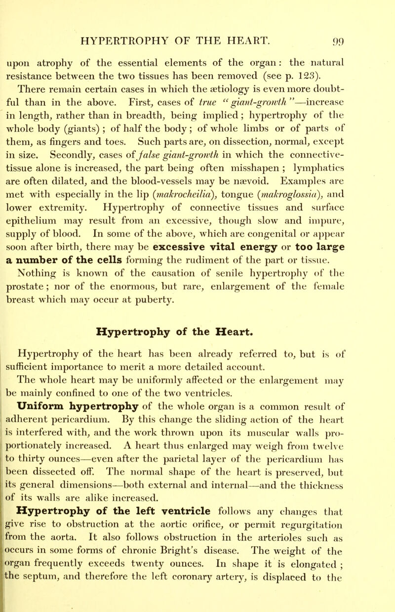 upon atrophy of the essential elements of the organ: the natural resistance between the two tissues has been removed (see p. 123). There remain certain cases in which the aetiology is even more doubt- ful than in the above. Firsts cases of true  giant-growth —increase in length, rather than in breadth, being implied; hypertrophy of the whole body (giants) ; of half the body ; of whole limbs or of parts of them, as fingers and toes. Such parts are, on dissection, normal, except in size. Secondly, cases oijalse giant-growth in which the connective- tissue alone is increased, the part being often misshapen ; lymphatics are often dilated, and the blood-vessels may be naevoid. Examples are met with especially in the lip (inakrocheilia), tongue {inakroglossia), and lower extremity. Hypertrophy of connective tissues and surface epithelium may result from an excessive, though slow and impure, supply of blood. In some of the above, which are congenital or a])pear soon after birth, there may be excessive vital energy or too large a number of the cells forming the rudiment of the part or tissue. Nothing is known of the causation of senile hypertrophy of the prostate; nor of the enormous, but rare, enlargement of the female breast which may occur at puberty. Hypertrophy of the Heart. Hypertrophy of the heart has been already referred to, but is of sufficient importance to merit a more detailed account. The whole heart may be uniformly affected or the enlargement may be mainly confined to one of the tw^o ventricles. Uniform hypertrophy of the whole organ is a common result of adherent pericardium. By this change the sliding action of the heart is interfered with, and the work thrown upon its muscular walls pro- portionately increased. A heart thus enlarged may weigh from twelve to thirty ounces—even after the parietal layer of the pericardium has been dissected off. The normal shape of the heart is preserved, but its general dimensions—both external and internal—and the thickness of its walls are alike increased. Hypertrophy of the left ventricle follows any changes that give rise to obstruction at the aortic orifice, or permit regurgitation from the aorta. It also follows obstruction in the arterioles such as occurs in some forms of chronic Bright's disease. The weight of the organ frequently exceeds twenty ounces. In shape it is elongated ; the septum, and therefore the left coronary artery, is displaced to the