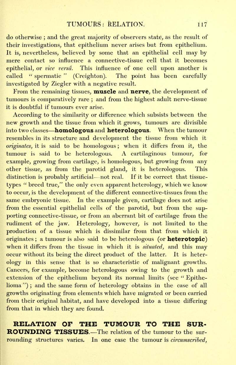 do otherwise ; and the great majority of observers state, as the result of their investigations, that epithelium never arises but from epitheHum. It is, nevertheless, believed by some that an epithelial cell may by mere contact so influence a connective-tissue cell that it becomes epithelial, or vice versa. This influence of one cell upon another is called spermatic  (Creighton). The point has been carefully investigated by Ziegler with a negative result. From the remaining tissues, muscle and nerve, the development of tumours is comparatively rare ; and from the highest adult nerve-tissue it is doubtful if tumours ever arise. According to the similarity or difference which subsists between the new growth and the tissue from which it grows, tumours are divisible into two classes—homologous and heterologous. When the tumour resembles in its structure and development the tissue from which it originates, it is said to be homologous; when it differs from it, the tumour is said to be heterologous. A cartilaginous tumour, for example, growing from cartilage, is homologous, but growing from any other tissue, as from the parotid gland, it is heterologous. This distinction is probably artificial—not real. If it be correct that tissue- types  breed true, the only even apparent heterology, which we know to occur, is the development of the different connective-tissues from the same embryonic tissue. In the example given, cartilage does not arise from the essential epithelial cells of the parotid, but from the sup- porting connective-tissue, or from an aberrant bit of cartilage from the rudiment of the jaw. Heterology, however, is not limited to the production of a tissue which is dissimilar from that from which it originates ; a tumour is also said to be heterologous (or heterotopic) when it differs from the tissue in which it is situated, and this may occur without its being the direct product of the latter. It is heter- ology in this sense that is so characteristic of malignant growths. Cancers, for example, become heterologous owing to the growth and extension of the epithelium beyond its normal limits (see Epithe- lioma ) ; and the same form of heterology obtains in the case of all growths originating from elements which have migrated or been carried from their original habitat, and have developed into a tissue differing from that in which they are found. RELATION OF THE TUMOUR TO THE SUR- ROUNDING TISSUES.—The relation of the tumour to the sur- rounding structures varies. In one case the tumour is circumscribed,