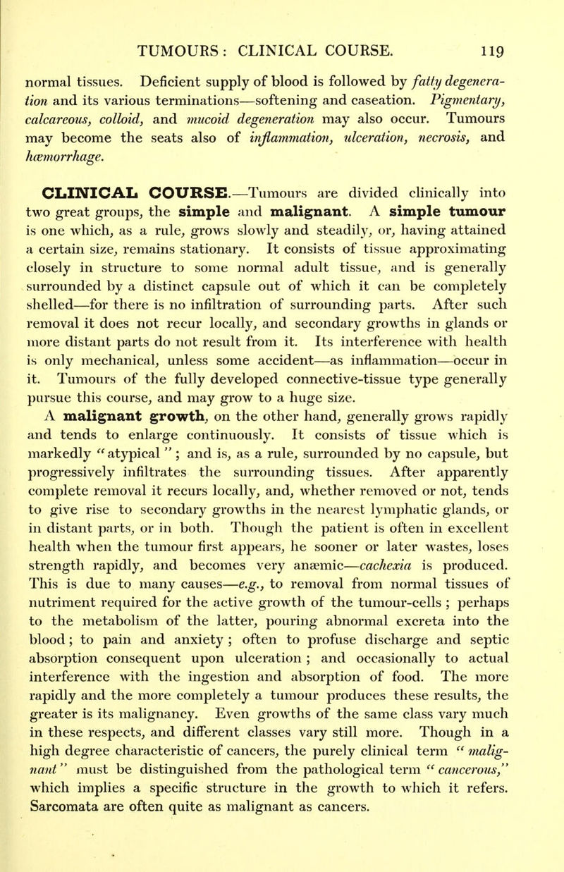 normal tissues. Deficient supply of blood is followed by fatty degenera- tion and its various terminations—softening and caseation. Pigmentary, calcareous, colloid, and mucoid degeneration may also occur. Tumours may become the seats also of injlammatioti, ulceration, necrosis, and hcemorrhage. CLINICAL COURSE.—Tumours are divided clinically into two great groups, the simple and malignant. A simple tumour is one which, as a rule, grows slowly and steadily, or, having attained a certain size, remains stationary. It consists of tissue approximating closely in structure to some normal adult tissue, and is generally surrounded by a distinct capsule out of which it can be completely shelled—for there is no infiltration of surrounding parts. After such removal it does not recur locally, and secondary growths in glands or more distant parts do not result from it. Its interference with health is only mechanical, unless some accident—as inflammation—occur in it. Tumours of the fully developed connective-tissue type generally pursue this course, and may grow to a huge size. A malignant growth, on the other hand, generally grows rapidly and tends to enlarge continuously. It consists of tissue which is markedly  atypical  ; and is, as a rule, surrounded by no capsule, but progressively infiltrates the surrounding tissues. After apparently complete removal it recurs locally, and, whether removed or not, tends to give rise to secondary growths in the nearest lymphatic glands, or in distant parts, or in both. Though the patient is often in excellent health when the tumour first appears, he sooner or later wastes, loses strength rapidly, and becomes very anaemic—cachexia is produced. This is due to many causes—e.g., to removal from normal tissues of nutriment required for the active growth of the tumour-cells ; perhaps to the metabolism of the latter, pouring abnormal excreta into the blood; to pain and anxiety ; often to profuse discharge and septic absorption consequent upon ulceration ; and occasionally to actual interference with the ingestion and absorption of food. The more rapidly and the more completely a tumour produces these results, the greater is its malignancy. Even growths of the same class vary much in these respects, and different classes vary still more. Though in a high degree characteristic of cancers, the purely clinical term  jnalig- nant must be distinguished from the pathological term  cancerous, which implies a specific structure in the growth to which it refers. Sarcomata are often quite as malignant as cancers.
