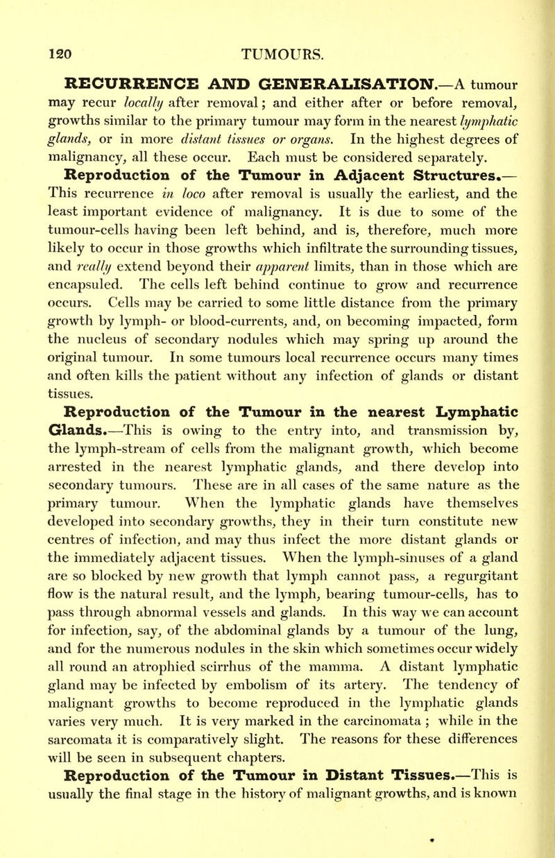 RECURRENCE AND GENERALISATION.—A tumour may recur locally after removal; and either after or before removal, growths similar to the primary tumour may form in the nearest lymphatic glaiids, or in more distant tissues or organs. In the highest degrees of malignancy, all these occur. Each must be considered separately. Reproduction of the Tumo-ur in Adjacent Structures.— This recurrence in loco after removal is usually the earliest, and the least important evidence of malignancy. It is due to some of the tumour-cells having been left behind, and is, therefore, much more likely to occur in those growths which infiltrate the surrounding tissues, and really extend beyond their apparent limits, than in those which are encapsuled. The cells left behind continue to grow and recurrence occurs. Cells may be carried to some little distance from the primary growth by lymph- or blood-currents, and, on becoming impacted, form the nucleus of secondary nodules which may spring up around the original tumour. In some tumours local recurrence occurs many times and often kills the patient without any infection of glands or distant tissues. Reproduction of the Tumour in the nearest Lymphatic Glands.—This is owing to the entry into, and transmission by, the lymph-stream of cells from the malignant growth, which become arrested in the nearest lymphatic glands, and there develop into secondary tumours. These are in all cases of the same nature as the primary tumour. When the lymphatic glands have themselves developed into secondary growths, they in their turn constitute new centres of infection, and may thus infect the more distant glands or the immediately adjacent tissues. When the lymph-sinuses of a gland are so blocked by new growth that lymph cannot pass, a regurgitant flow is the natural result, and the lymph, bearing tumour-cells, has to pass through abnormal vessels and glands. In this way we can account for infection, say, of the abdominal glands by a tumour of the lung, and for the numerous nodules in the skin which sometimes occur widely all round an atrophied scirrhus of the mamma. A distant lymphatic gland may be infected by embolism of its artery. The tendency of malignant growths to become reproduced in the lymphatic glands varies very much. It is very marked in the carcinomata ; while in the sarcomata it is comparatively slight. The reasons for these differences will be seen in subsequent chapters. Reproduction of the Tumour in Distant Tissues.—This is usually the final stage in the history of malignant growths, and is known