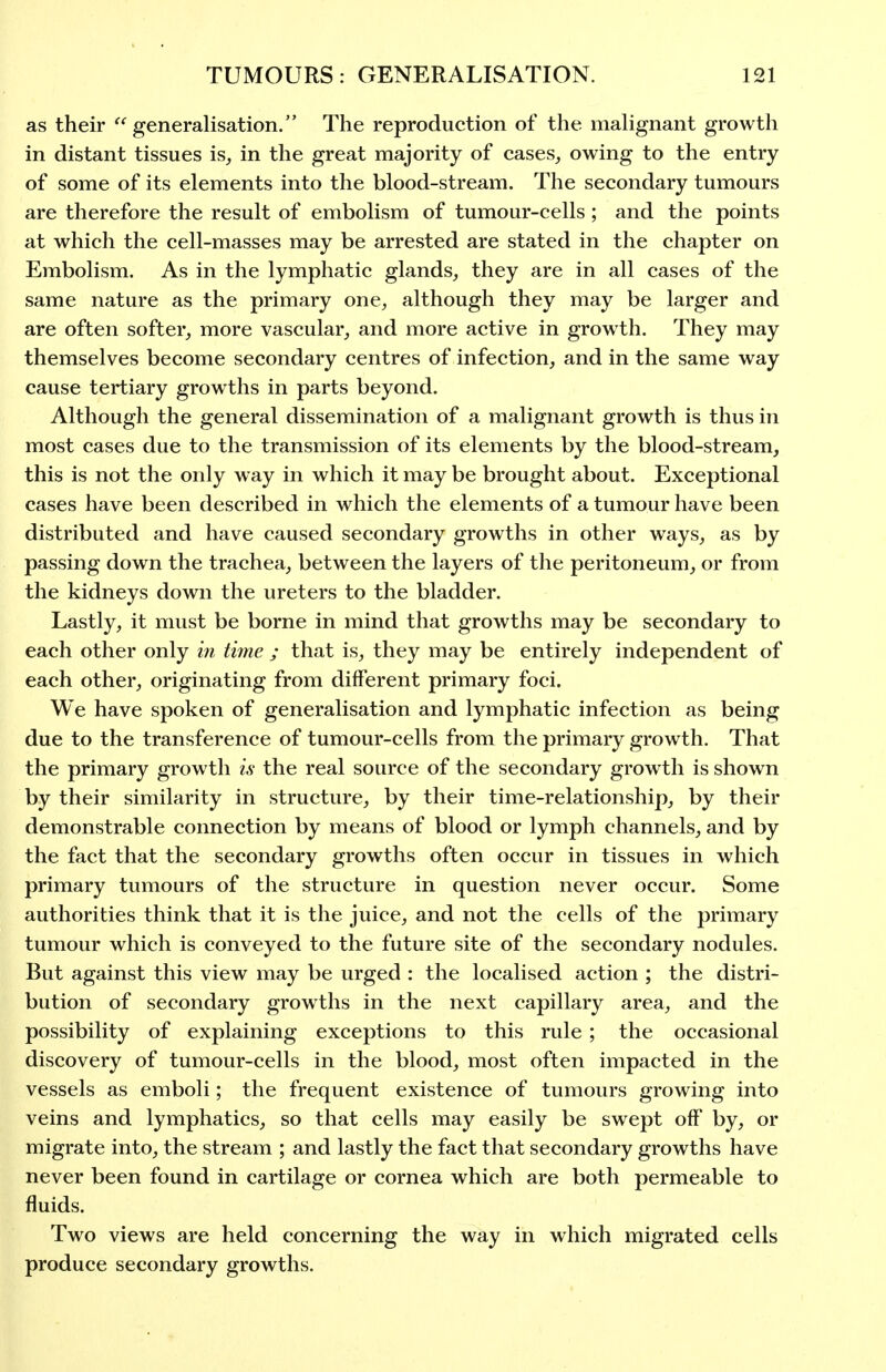 as their generalisation. The reproduction of the malignant growth in distant tissues is, in the great majority of cases, owing to the entry of some of its elements into the blood-stream. The secondary tumours are therefore the result of embolism of tumour-cells; and the points at which the cell-masses may be arrested are stated in the chapter on Embolism. As in the lymphatic glands, they are in all cases of the same nature as the primary one, although they may be larger and are often softer, more vascular, and more active in growth. They may themselves become secondary centres of infection, and in the same way cause tertiary growths in parts beyond. Although the general dissemination of a malignant growth is thus in most cases due to the transmission of its elements by the blood-stream, this is not the only way in which it may be brought about. Exceptional cases have been described in which the elements of a tumour have been distributed and have caused secondary growths in other ways, as by passing down the trachea, between the layers of the peritoneum, or from the kidneys down the ureters to the bladder. Lastly, it must be borne in mind that growths may be secondary to each other only in time ; that is, they may be entirely independent of each other, originating from different primary foci. We have spoken of generalisation and lymphatic infection as being due to the transference of tumour-cells from the primary growth. That the primary growth is the real source of the secondary growth is shown by their similarity in structure, by their time-relationship, by their demonstrable connection by means of blood or lymph channels, and by the fact that the secondary growths often occur in tissues in which primary tumours of the structure in question never occur. Some authorities think that it is the juice, and not the cells of the primary tumour which is conveyed to the future site of the secondary nodules. But against this view may be urged : the localised action ; the distri- bution of secondary growths in the next capillary area, and the possibility of explaining exceptions to this rule ; the occasional discovery of tumour-cells in the blood, most often impacted in the vessels as emboli; the frequent existence of tumours growing into veins and lymphatics, so that cells may easily be swept off by, or migrate into, the stream ; and lastly the fact that secondary growths have never been found in cartilage or cornea which are both permeable to fluids. Two views are held concerning the way in which migrated cells produce secondary growths.