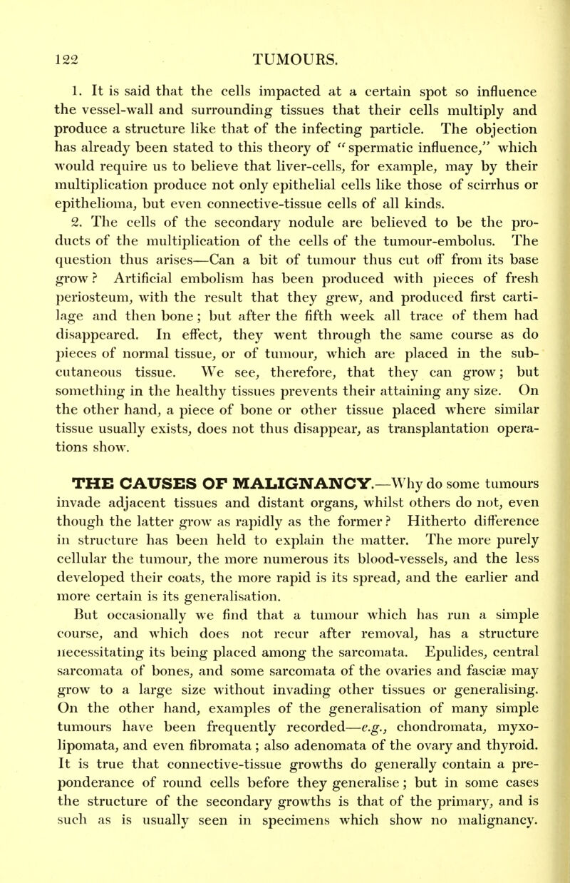 1. It is said that the cells impacted at a certain spot so influence the vessel-wall and surrounding tissues that their cells multiply and produce a structure like that of the infecting particle. The objection has already been stated to this theory of  spermatic influence/' which would require us to believe that liver-cells^ for example, may by their multiplication produce not only epithelial cells like those of scirrhus or epithelioma,, but even connective-tissue cells of all kinds. 2. The cells of the secondary nodule are believed to be the pro- ducts of the multiplication of the cells of the tumour-embolus. The question thus arises—Can a bit of tumour thus cut off from its base grow ? Artificial embolism has been produced with pieces of fresh })eriosteum, with the result that they grew, and produced first carti- lage and then bone; but after the fifth week all trace of them had disappeared. In effect, they went through the same course as do pieces of normal tissue, or of tumour, which are placed in the sub- cutaneous tissue. We see, therefore, that they can grow; but something in the healthy tissues prevents their attaining any size. On the other hand, a piece of bone or other tissue placed where similar tissue usually exists, does not thus disappear, as transplantation opera- tions show. THE CAUSES OF MALIGNANCY.—Why do some tumours invade adjacent tissues and distant organs, whilst others do not, even though the latter grow as rapidly as the former ? Hitherto difference in structure has been held to explain the matter. The more purely cellular the tumour, the more numerous its blood-vessels, and the less developed their coats, the more rapid is its spread, and the earlier and more certain is its generalisation. But occasionally we find that a tumour which has run a simple course, and which does not recur after removal, has a structure necessitating its being placed among the sarcomata. Epulides, central sarcomata of bones, and some sarcomata of the ovaries and fasciae may grow to a large size without invading other tissues or generalising. On the other hand, examples of the generalisation of many simple tumours have been frequently recorded—e.g., chondromata, myxo- lipomata, and even fibromata ; also adenomata of the ovary and thyroid. It is true that connective-tissue growths do generally contain a pre- ponderance of round cells before they generalise; but in some cases the structure of the secondary growths is that of the primary, and is such as is usually seen in specimens which show no malignancy.