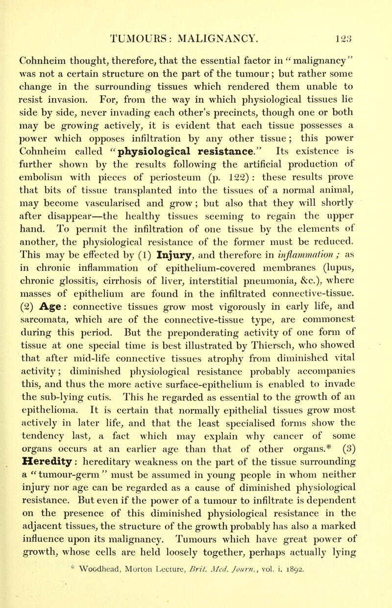 Cohnheim thought, therefore, that the essential factor in '^malignancy was not a certain structure on the part of the tumour; but rather some change in the surrounding tissues which rendered them unable to resist invasion. For, from the way in which physiological tissues lie side by side, never invading each other's precincts, though one or both may be growing actively, it is evident that each tissue possesses a power which opposes infiltration by any other tissue; this power Cohnheim called ''physiological resistance. Its existence is further shown by the results following the artificial production of embolism with pieces of periosteum (p. 122) : these results prove that bits of tissue transplanted into the tissues of a normal animal, may become vascularised and grow ; but also that they will shortly after disappear—the healthy tissues seeming to regain the upper hand. To permit the infiltration of one tissue by the elements of another, the physiological resistance of the former must be reduced. This may be effected by (1) Injury, and therefore in wjimnmation ; as in chronic inflammation of epithelium-covered membranes (lupus, chronic glossitis, cirrhosis of liver, interstitial pneumonia, &c.), where masses of epithelium are found in the infiltrated connective-tissue. (2) Age: connective tissues grow most vigorously in early life, and sarcomata, which are of the connective-tissue type, are commonest during this period. But the preponderating activity of one form of tissue at one special time is best illustrated by Thiersch, who showed that after mid-life connective tissues atrophy from diminished vital activity; diminished physiological resistance probably accompanies this, and thus the more active surface-epithelium is enabled to invade the sub-lying cutis. This he regarded as essential to the growth of an epithelioma. It is certain that normally epithelial tissues grow most actively in later life, and that the least specialised forms show the tendency last, a fact which may explain why cancer of some organs occurs at an earlier age than that of other organs.* (3) Heredity: hereditary weakness on the part of the tissue surrounding a tumour-germ must be assumed in young people in whom neither injury nor age can be regarded as a cause of diminished physiological resistance. But even if the power of a tumour to infiltrate is dependent on the presence of this diminished physiological resistance in the adjacent tissues, the structure of the growth probably has also a marked influence upon its malignancy. Tumours which have great power of growth, whose cells are held loosely together, perhaps actually lying Woodhead, Murton Lecture, Brit. Med. Journ., vol. i. 1892.