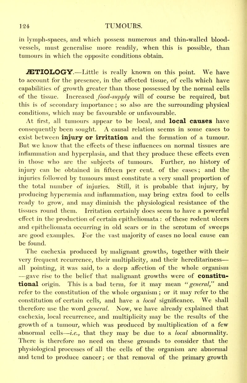 in lymph-spaces, and which possess numerous and thin-walled blood- vessels, must generalise more readily, when this is possible, than tumours in which the opposite conditions obtain. ETIOLOGY.—Little is really known on this point. We have to account for the presence, in the affected tissue, of cells which have capabilities of growth greater than those possessed by the normal cells of the tissue. Increased food-supply will of course be required, but this is of secondary importance; so also are the surrounding physical conditions, which may be favourable or unfavourable. At first, all tumours appear to be local, and local causes have consequently been sought. A causal relation seems in some cases to exist between injury or irritation and the formation of a tumour. But we know that the effects of these influences on normal tissues are inflammation and hyperplasia, and that they produce these effects even in those who are the subjects of tumours. Further, no history of injury can be obtained in fifteen per cent, of the cases; and the injuries followed by tumours must constitute a very small proportion of the total number of injuries. Still, it is probable that injury, by producing hypera?mia and inflammation, may bring extra food to cells ready to grow, and may diminish the physiological resistance of the tissues round them. Irritation certainly does seem to have a powerful effect in the production of certain epitheliomata : of these rodent ulcers and epitheliomata occurring in old scars or in the scrotum of sweeps are good examples. For the vast majority of cases no local cause can be found. The cachexia produced by malignant growths, together with their very frequent recurrence, their multiplicity, and their hereditariness— all pointing, it was said, to a deep affection of the whole organism —gave rise to the belief that malignant growths were of constitu- tional origin. This is a bad term, for it may mean '^general, and refer to the constitution of the whole organism; or it may refer to the constitution of certain cells, and have a local significance. We shall therefore use the word general. Now, we have already explained that cachexia, local recurrence, and multiplicity may be the results of the growth of a tumour, which was produced by multiplication of a few abnormal cells—i.e., that they may be due to a local abnormality. There is therefore no need on these grounds to consider that the physiological processes of all the cells of the organism are abnormal and tend to produce cancer; or that removal of the primary growth