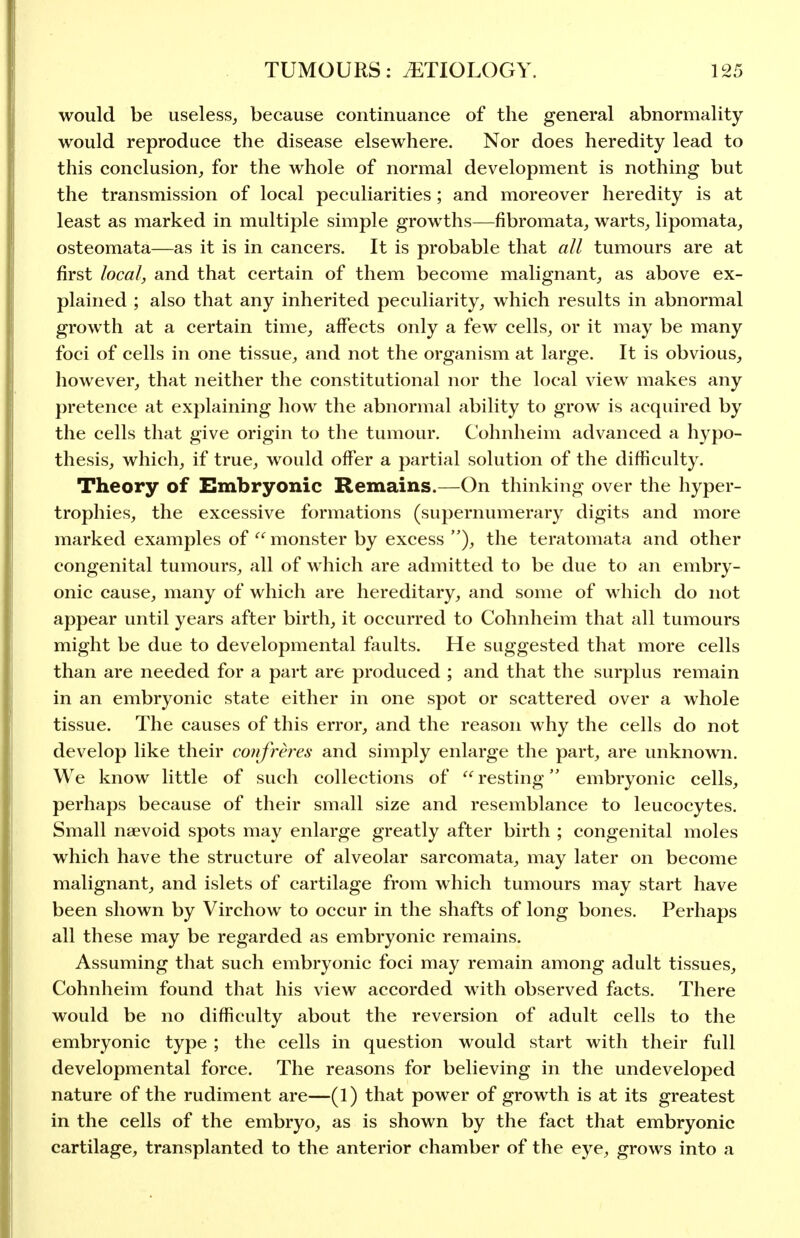 would be useless^ because continuance of the general abnormality would reproduce the disease elsewhere. Nor does heredity lead to this conclusion, for the whole of normal development is nothing but the transmission of local peculiarities ; and moreover heredity is at least as marked in multiple simple growths—fibromata, warts, lipomata, osteomata—as it is in cancers. It is probable that all tumours are at first local, and that certain of them become malignant, as above ex- plained ; also that any inherited peculiarity, which results in abnormal growth at a certain time, affects only a few cells, or it may be many foci of cells in one tissue, and not the organism at large. It is obvious, however, that neither the constitutional nor the local view makes any pretence at explaining how the abnormal ability to grow is acquired by the cells that give origin to the tumour. Cohnheim advanced a hypo- thesis, which, if true, would offer a partial solution of the difficulty. Theory of Embryonic Remains.—On thinking over the hyper- trophies, the excessive formations (supernumerary digits and more marked examples of  monster by excess ), the teratomata and other congenital tumours, all of which are admitted to be due to an embry- onic cause, many of which are hereditary, and some of which do not appear until years after birth, it occurred to Cohnheim that all tumours might be due to developmental faults. He suggested that more cells than are needed for a part are produced ; and that the surplus remain in an embryonic state either in one spot or scattered over a whole tissue. The causes of this error, and the reason why the cells do not develop like their confreres and simply enlarge the part, are unknown. We know little of such collections of  resting embryonic cells, perhaps because of their small size and resemblance to leucocytes. Small naevoid spots may enlarge greatly after birth ; congenital moles which have the structure of alveolar sarcomata, may later on become malignant, and islets of cartilage from which tumours may start have been shown by Virchow to occur in the shafts of long bones. Perhaps all these may be regarded as embryonic remains. Assuming that such embryonic foci may remain among adult tissues, Cohnheim found that his view accorded with observed facts. There would be no difficulty about the reversion of adult cells to the embryonic type ; the cells in question would start with their full developmental force. The reasons for believing in the undeveloped nature of the rudiment are—(1) that power of growth is at its greatest in the cells of the embryo, as is shown by the fact that embryonic cartilage, transplanted to the anterior chamber of the eye, grows into a