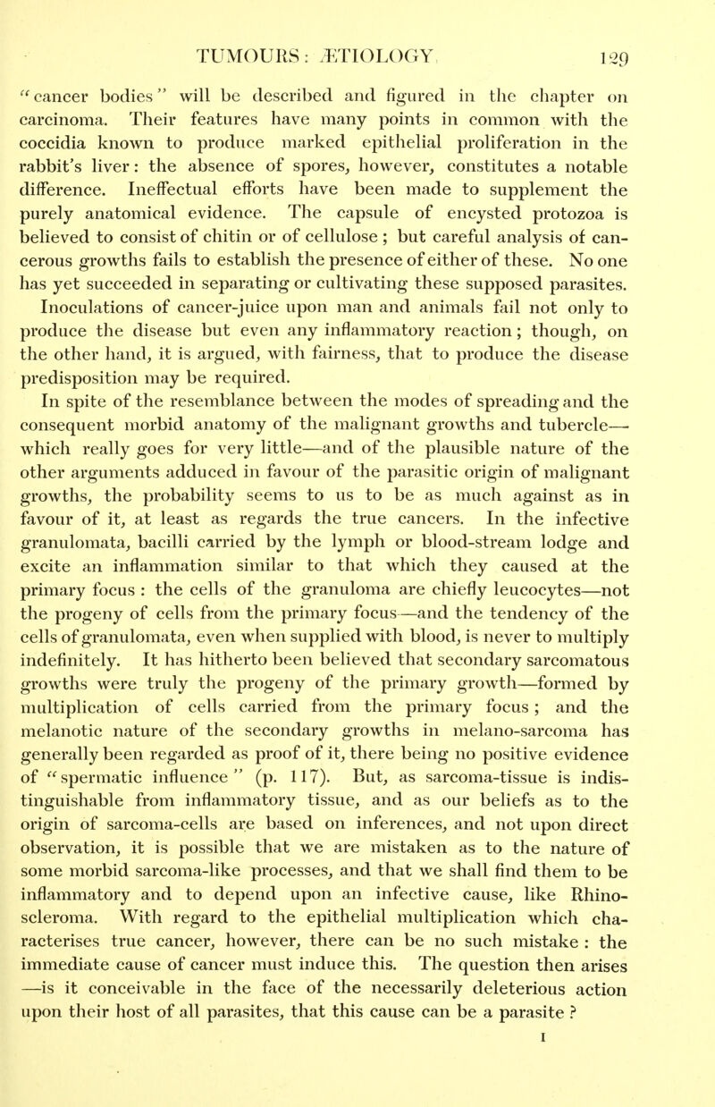 cancer bodies will be described and figured in the chapter on carcinoma. Their features have many points in common with the coccidia known to produce marked epithelial proHferation in the rabbit's liver: the absence of spores,, however, constitutes a notable difference. Ineffectual efforts have been made to supplement the purely anatomical evidence. The capsule of encysted protozoa is believed to consist of chitin or of cellulose ; but careful analysis of can- cerous growths fails to establish the presence of either of these. No one has yet succeeded in separating or cultivating these supposed parasites. Inoculations of cancer-juice upon man and animals fail not only to produce the disease but even any inflammatory reaction; though, on the other hand, it is argued, with fairness, that to produce the disease predisposition may be required. In spite of the resemblance between the modes of spreading and the consequent morbid anatomy of the malignant growths and tubercle—• which really goes for very little—and of the plausible nature of the other arguments adduced in favour of the parasitic origin of malignant growths, the probability seems to us to be as much against as in favour of it, at least as regards the true cancers. In the infective granulomata, bacilli carried by the lymph or blood-stream lodge and excite an inflammation similar to that which they caused at the primary focus : the cells of the granuloma are chiefly leucocytes—not the progeny of cells from the primary focus—and the tendency of the cells of granulomata, even when supplied with blood, is never to multiply indefinitely. It has hitherto been believed that secondary sarcomatous growths were truly the progeny of the primary growth—formed by multiplication of cells carried from the primary focus ; and the melanotic nature of the secondary growths in melano-sarcoma has generally been regarded as proof of it, there being no positive evidence of spermatic influence (p. 117). But, as sarcoma-tissue is indis- tinguishable from inflammatory tissue, and as our beliefs as to the origin of sarcoma-cells are based on inferences, and not upon direct observation, it is possible that we are mistaken as to the nature of some morbid sarcoma-like processes, and that we shall find them to be inflammatory and to depend upon an infective cause, like Rhino- scleroma. With regard to the epithelial multiplication which cha- racterises true cancer, however, there can be no such mistake : the immediate cause of cancer must induce this. The question then arises —is it conceivable in the face of the necessarily deleterious action upon their host of all parasites, that this cause can be a parasite } I