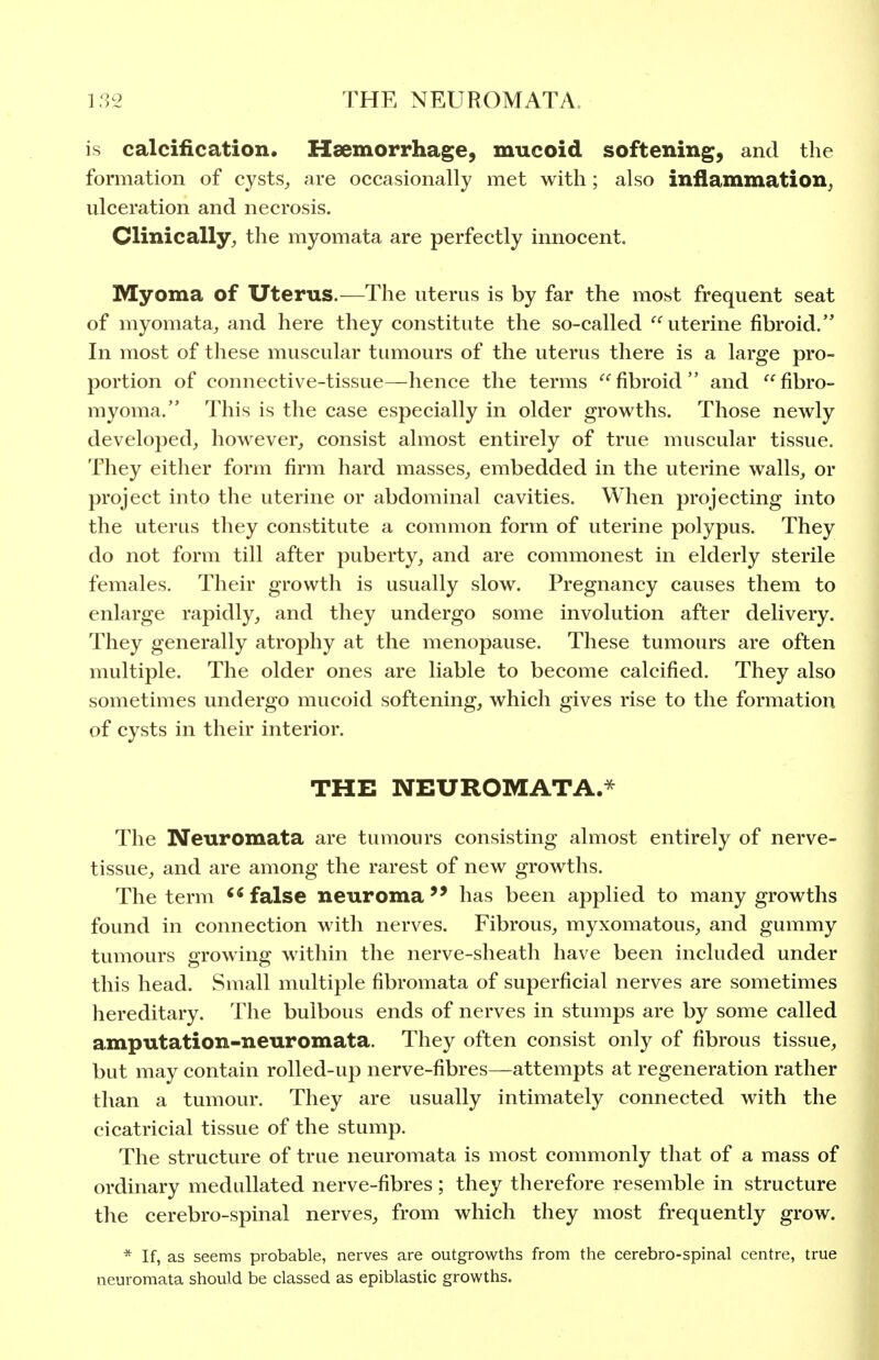 is calcification. Haemorrhage, mucoid softening, and the formation of cysts_, are occasionally met with; also inflammation^ ulceration and necrosis. Clinically^ the myomata are perfectly innocent. Myoma of Uterus.—The uterus is by far the most frequent seat of myomata^ and here they constitute the so-called uterine fibroid. In most of these muscular tumours of the uterus there is a large pro- portion of connective-tissue—hence the terms  fibroid  and  fibro- myoma. This is the case especially in older growths. Those newly developed^ however^ consist almost entirely of true muscular tissue. They either form firm hard masses^ embedded in the uterine walls, or project into the uterine or abdominal cavities. When projecting into the uterus they constitute a common form of uterine polypus. They do not form till after puberty, and are commonest in elderly sterile females. Their growth is usually slow. Pregnancy causes them to enlarge rapidly, and they undergo some involution after delivery. They generally atrophy at the menopause. These tumours are often multiple. The older ones are liable to become calcified. They also sometimes undergo mucoid softening, which gives rise to the formation of cysts in their interior. THE NEUROMATA.* The Neuromata are tumours consisting almost entirely of nerve- tissue, and are among the rarest of new growths. The term false neuromahas been applied to many growths found in connection with nerves. Fibrous, myxomatous, and gummy tumours growing within the nerve-sheath have been included under this head. Small multiple fibromata of superficial nerves are sometimes hereditary. The bulbous ends of nerves in stumps are by some called amputation-neuromata. They often consist only of fibrous tissue, but may contain rolled-up nerve-fibres—attempts at regeneration rather than a tumour. They are usually intimately connected with the cicatricial tissue of the stump. The structure of true neuromata is most commonly that of a mass of ordinary meduUated nerve-fibres; they therefore resemble in structure the cerebro-spinal nerves, from which they most frequently grow. * If, as seems probable, nerves are outgrowths from the cerebro-spinal centre, true neuromata should be classed as epiblastic growths.