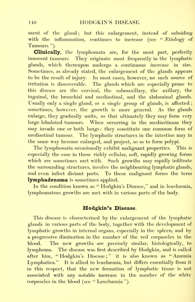 ment of the gland; but this enlargement^ instead of subsiding with the inflammation, continues to increase (see Etiology of Tumours ). Clinically, the lymphomata are, for the most part, perfectly innocent tumours. They originate most frequently in the lymphatic glands, which thereupon undergo a continuous increase in size. Sometimes, as already stated, the enlargement of the glands appears to be the result of injury. In most cases, however, no such source of irritation is discoverable. The glands which are especially prone to this disease are the cervical, the submaxillary, the axillary, the inguinal, the bronchial and mediastinal, and the abdominal glands. Usually only a single gland, or a single group of glands, is affected ; sometimes, however, the growth is more general. As the glands enlarge, they gradually unite, so that ultimately they may form very large lobulated tumours. When occurring in the mediastinum they may invade one or both lungs: they constitute one common form of mediastinal tumour. The lymphatic structures in the intestine may in the same way become enlarged, and project, so as to form polypi. The lymphomata occasionally exhibit malignant properties. This is especially the case in those richly cellular, soft, rapidly growing forms which are sometimes met with. Such growths may rapidly infiltrate the surrounding structures, involve the neighbouring lymphatic glands, and even infect distant parts. To these malignant forms the term lymphadenoma is sometimes applied. In the condition known as  Hodgkin's Disease, and in leucha^mia, lymphomatous growths are met with in various parts of the body. Hodgkin's Disease. This disease is characterised by the enlargement of the lymphatic glands in various parts of the body, together with the development of lymphatic growths in internal organs, especially in the spleen, and by a progressive diminution in the number of the red corpuscles in the blood. The new growths are precisely similar, histologically, to lymphoma. The disease was first described by Hodgkin, and is called after him,  Hodgkin's Disease; it is also known as  Anaemia Lymphatica. It is allied to leuchsemia, but differs essentially from it in this respect, that the new formation of lymphatic tissue is not associated with any notable increase in the number of the white corpuscles in the blood (see  Leuchsemia ).