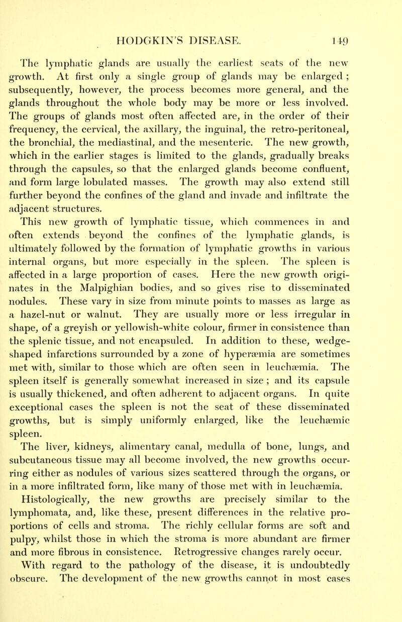 The lymphatic glands are usually the earliest seats of the new growth. At first only a single group of glands may be enlarged ; subsequently, however,, the process becomes more general, and the glands throughout the whole body may be more or less involved. The groups of glands most often affected are, in the order of their frequency, the cervical, the axillary, the inguinal, the retro-peritoneal, the bronchia], the mediastinal, and the mesenteric. The new growth, which in the earlier stages is limited to the glands, gradually breaks through the capsules, so that the enlarged glands become confluent, and form large lobulated masses. The growth may also extend still further beyond the confines of the gland and invade and infiltrate the adjacent structures. This new growth of lymphatic tissue, which commences in and often extends beyond the confines of the lymphatic glands, is ultimately followed by the formation of lymphatic growths in various internal organs, but more especially in the spleen. The spleen is affected in a large proportion of cases. Here the new growth origi- nates in the Malpighian bodies, and so gives rise to disseminated nodules. These vary in size from minute points to masses as large as a hazel-nut or walnut. They are usually more or less irregular in shape, of a greyish or yellowish-white colour, firmer in consistence than the splenic tissue, and not encapsuled. In addition to these, wedge- shaped infarctions surrounded by a zone of hypera^mia are sometimes met with, similar to those which are often seen in leuchaemia. The spleen itself is generally somewhat increased in size ; and its capsule is usually thickened, and often adherent to adjacent organs. In quite exceptional cases the spleen is not the seat of these disseminated growths, but is simply uniformly enlarged, like the leuchsemic spleen. The liver, kidneys, alimentary canal, medulla of bone, lungs, and subcutaneous tissue may all become involved, the new growths occur- ring either as nodules of various sizes scattered through the organs, or in a more infiltrated form, like many of those met with in leuchaemia. Histologically, the new growths are precisely similar to the lymphomata, and, like these, present differences in the relative pro- portions of cells and stroma. The richly cellular forms are soft and pulpy, whilst those in which the stroma is more abundant are firmer and more fibrous in consistence. Retrogressive changes rarely occur. With regard to the pathology of the disease, it is undoubtedly obscure. The development of the new^ growths cannot in most cases