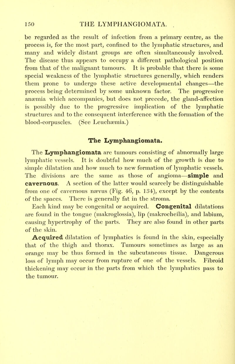 be regarded as the result of infection from a primary centre^ as the process is^ for the most part, confined to the lymphatic structures,, and many and widely distant groups are often simultaneously involved. The disease thus appears to occupy a different pathological position from that of the malignant tumours. It is probable that there is some special weakness of the lymphatic structures generally, which renders them prone to undergo these active developmental changes—the process being determined by some unknown factor. The progressive anaemia which accompanies, but does not precede, the gland-affection is possibly due to the progressive implication of the lymphatic structures and to the consequent interference with the formation of the blood-corpuscles. (See Leuchsemia.) The Lymphangiomata. The Ij3rmphangiomata are tumours consisting of abnormally large lymphatic vessels. It is doubtful how much of the growth is due to simple dilatation and how much to new formation of lymphatic vessels. The divisions are the same as those of angioma—simple and cavernous. A section of the latter would scarcely be distinguishable from one of cavernous naevus (Fig. 46, p. 134), except by the contents of the spaces. There is generally fat in the stroma. Each kind may be congenital or acquired. Congenital dilatations are found in the tongue (makroglossia), lip (makrochcilia), and labium, causing hypertrophy of the parts. They are also found in other parts of the skin. Acquired dilatation of lymphatics is found in the skin, especially that of the thigh and thorax. Tumours sometimes as large as an orange may be thus formed in the subcutaneous tissue. Dangerous loss of lymph may occur from rupture of one of the vessels. Fibroid thickening may occur in the parts from which the lymphatics pass to the tumour.