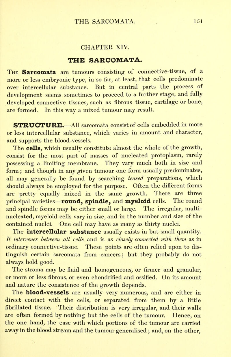 CHAPTER XIV. THE SARCOMATA. The Sarcomata are tumours consisting of connective-tissue, of a more or less embryonic type, in so far, at least, that cells predominate over intercellular substance. But in central parts the process of development seems sometimes to proceed to a further stage, and fully developed connective tissues, such as fibrous tissue, cartilage or bone, are formed. In this way a mixed tumour may result. STRUCTURE.—All sarcomata consist of cells embedded in more or less intercellular substance, which varies in amount and character, and supports the blood-vessels. The cells, which usually constitute almost the whole of the growth, consist for the most part of masses of nucleated protoplasm, rarely possessing a limiting membrane. They vary much both in size and form ; and though in any given tumour one form usually predominates, all may generally be found by searching teased preparations, which should always be employed for the purpose. Often the different forms are pretty equally mixed in the same growth. There are three principal varieties—round, spindle, and myeloid cells. The round and spindle forms may be either small or large. The irregular, multi- nucleated, myeloid cells vary in size, and in the number and size of the contained nuclei. One cell may have as many as thirty nuclei. The intercellular substance usually exists in but small quantity. It intervenes between all cells and is as closely connected with them as in ordinary connective-tissue. These points are often relied upon to dis- tinguish certain sarcomata from cancers; but they probably do not always hold good. The stroma may be fluid and homogeneous, or firmer and granular, or more or less fibrous, or even chondrified and ossified. On its amount and nature the consistence of the growth depends. The blood-vessels are usually very numerous, and are either in direct contact with the cells, or separated from them by a little fibrillated tissue. Their distribution is very irregular, and their walls are often formed by nothing but the cells of the tumour. Hence, on the one hand, the ease with which portions of the tumour are carried away in the blood stream and the tumour generalised; and, on the other.