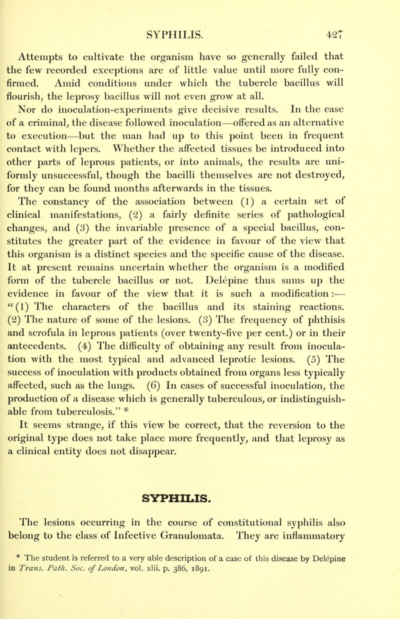 Attempts to cultivate the organism have so generally failed that the few recorded exceptions are of little value until more fully con- firmed. Amid conditions under which the tubercle bacillus will flourish^ the leprosy bacillus will not even grow at all. Nor do inoculation-experiments give decisive results. In the case of a criminal^ the disease followed inoculation—offered as an alternative to execution—but the man had up to this point been in frequent contact with lepers. Whether the affected tissues be introduced into other parts of leprous patients, or into animals, the results are uni- formly unsuccessful, though the bacilli themselves are not destroyed, for they can be found months afterwards in the tissues. The constancy of the association between (1) a certain set of clinical manifestations, (2) a fairly definite series of pathological changes, and (3) the invariable presence of a special bacillus, con- stitutes the greater part of the evidence in favour of the view that this organism is a distinct species and the specific cause of the disease. It at present remains uncertain whether the organism is a modified form of the tubercle bacillus or not. Delepine thus sums up the evidence in favour of the view that it is such a modification:— (1) The characters of the bacillus and its staining reactions. (2) The nature of some of the lesions. (3) The frequency of phthisis and scrofula in leprous patients (over twenty-five per cent.) or in their antecedents. (4) The difficulty of obtaining any result from inocula- tion with the most typical and advanced leprotic lesions. (5) The success of inoculation with products obtained from organs less typically affected, such as the lungs. (6) In cases of successful inoculation, the production of a disease which is generally tuberculous, or indistinguish- able from tuberculosis. * It seems strange, if this view be correct, that the reversion to the original type does not take place more frequently, and that leprosy as a clinical entity does not disappear. SYPHILIS. The lesions occurring in the course of constitutional syphilis also belong to the class of Infective Granulomata. They are inflammatory * The student is referred to a very able description of a case of this disease by Delepine in Trans. Path. Soc. of London, vol. xlii. p. 386, 1891.