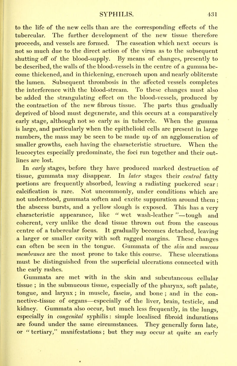 to the life of the new cells than are the corresponding effects of the tubercular. The further development of the new tissue therefore proceeds, and vessels are formed. The caseation which next occurs is not so much due to the direct action of the virus as to the subsequent shutting off of the blood-supply. By means of changes, presently to be described, the walls of the blood-vessels in the centre of a gumma be- come thickened, and in thickening, encroach upon and nearly obliterate the lumen. Subsequent thrombosis in the affected vessels completes the interference with the blood-stream. To these changes must also be added the strangulating effect on the blood-vessels, produced by the contraction of the new fibrous tissue. The parts thus gradually deprived of blood must degenerate, and this occurs at a comparatively early stage, although not so early as in tubercle. When the gumma is large, and particularly when the epithelioid cells are present in large numbers, the mass may be seen to be made up of an agglomeration of smaller growths, each having the characteristic structure. When the leucocytes especially predominate, the foci run together and their out- lines are lost. In early stages, before they have produced marked destruction of tissue, gummata may disappear. In later stages their central fatty portions are frequently absorbed, leaving a radiating puckered scar: calcification is rare. Not uncommonly, under conditions which are not understood, gummata soften and excite suppuration around them; the abscess bursts, and a yellow slough is exposed. This has a very characteristic appearance, like  wet wash-leather —tough and coherent, very unlike the dead tissue thrown out from the caseous centre of a tubercular focus. It gradually becomes detached, leaving a larger or smaller cavity with soft ragged margins. These changes can often be seen in the tongue. Gummata of the sliin and mucous membranes are the most prone to take this course. These ulcerations must be distinguished from the superficial ulcerations connected with the early rashes. Gummata are met with in the skin and subcutaneous cellular tissue ; in the submucous tissue, especially of the pharynx, soft palate, tongue, and larynx ; in muscle, fasciae, and bone ; and in the con- nective-tissue of organs—especially of the liver, brain, testicle, and kidney. Gummata also occur, but much less frequently, in the lungs, especially in congenital syphilis: simple localised fibroid indurations are found under the same circumstances. They generally form late, or tertiary, manifestations; but they may occur at quite an early