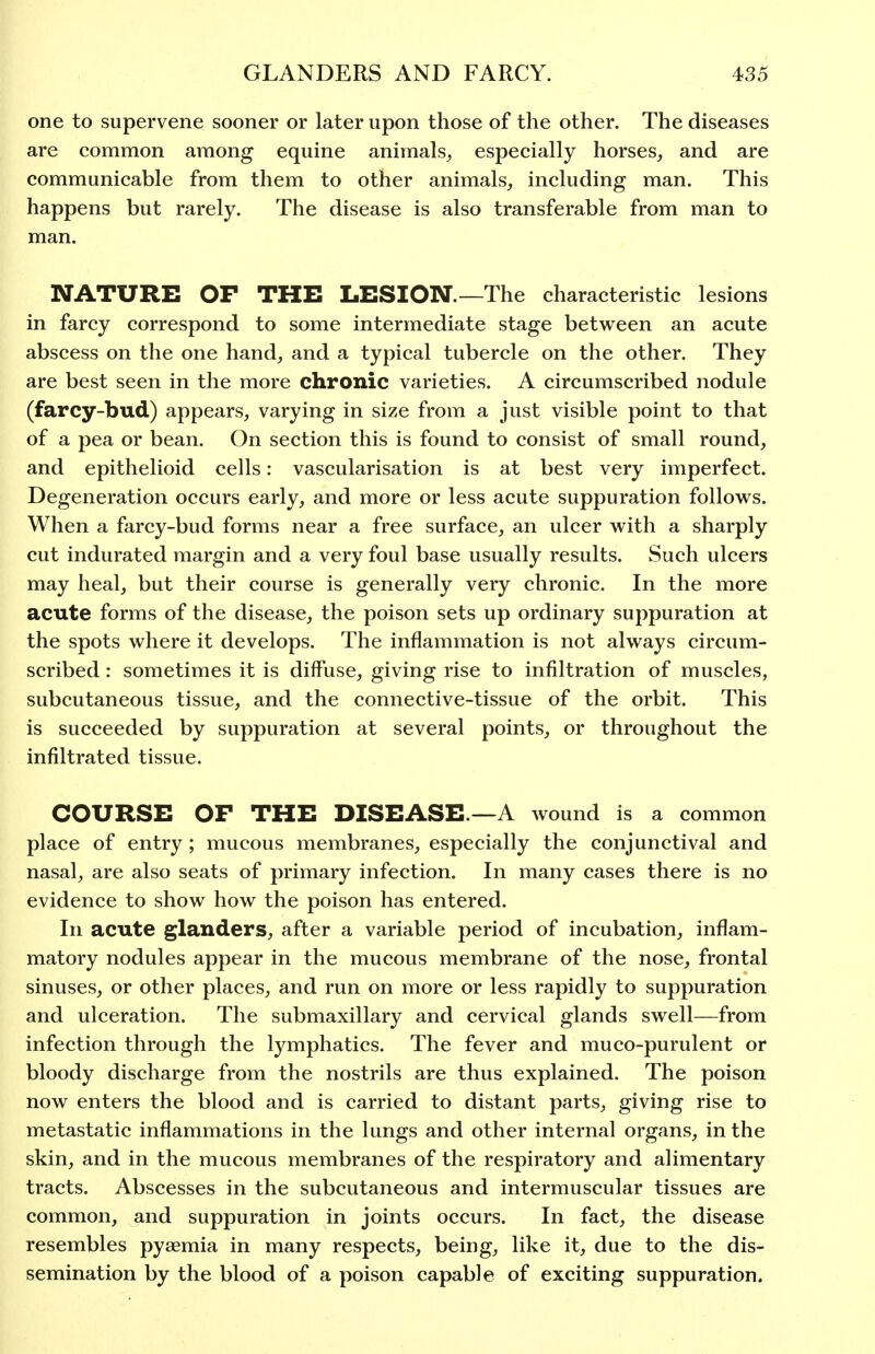 one to supervene sooner or later upon those of the other. The diseases are common among equine animals^ especially horses, and are communicable from them to other animals, including man. This happens but rarely. The disease is also transferable from man to man. NATURE OF THE LESION.—The characteristic lesions in farcy correspond to some intermediate stage between an acute abscess on the one hand, and a typical tubercle on the other. They are best seen in the more chronic varieties. A circumscribed nodule (farcy-bud) appears, varying in size from a just visible point to that of a pea or bean. On section this is found to consist of small round, and epithelioid cells: vascularisation is at best very imperfect. Degeneration occurs early, and more or less acute suppuration follows. When a farcy-bud forms near a free surface, an ulcer with a sharply cut indurated margin and a very foul base usually results. Such ulcers may heal, but their course is generally very chronic. In the more acute forms of the disease, the poison sets up ordinary suppuration at the spots where it develops. The inflammation is not always circum- scribed : sometimes it is diffuse, giving rise to infiltration of muscles, subcutaneous tissue, and the connective-tissue of the orbit. This is succeeded by suppuration at several points, or throughout the infiltrated tissue. COURSE OF THE DISEASE.—A wound is a common place of entry; mucous membranes, especially the conjunctival and nasal, are also seats of primary infection. In many cases there is no evidence to show how the poison has entered. In acute glanders, after a variable period of incubation, inflam- matory nodules appear in the mucous membrane of the nose, frontal sinuses, or other places, and run on more or less rapidly to suppuration and ulceration. The submaxillary and cervical glands swell—from infection through the lymphatics. The fever and muco-purulent or bloody discharge from the nostrils are thus explained. The poison now enters the blood and is carried to distant parts, giving rise to metastatic inflammations in the lungs and other internal organs, in the skin, and in the mucous membranes of the respiratory and alimentary tracts. Abscesses in the subcutaneous and intermuscular tissues are common, and suppuration in joints occurs. In fact, the disease resembles pyaemia in many respects, being, like it, due to the dis- semination by the blood of a poison capable of exciting suppuration.