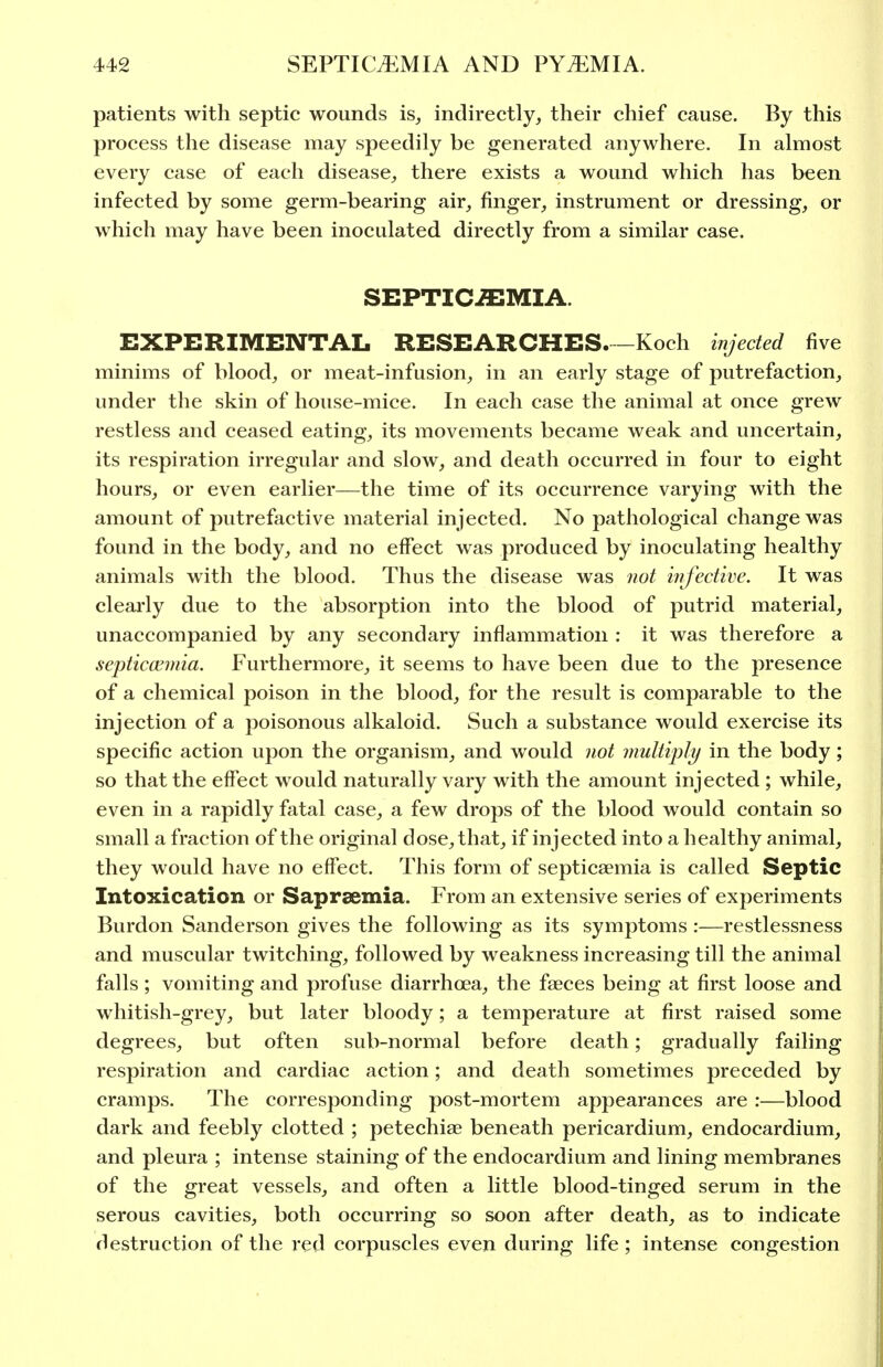 patients with septic wounds is^ indirectly, their chief cause. By this process the disease may speedily be generated anywhere. In almost every case of each disease, there exists a wound which has been infected by some germ-bearing air, finger, instrument or dressing, or which may have been inoculated directly from a similar case. SEPTIC-flEMIA. EXPERIMENTAL RESEARCHES Koch injected five minims of blood, or meat-infusion, in an early stage of putrefaction, under the skin of house-mice. In each case the animal at once grew restless and ceased eating, its movements became weak and uncertain, its respiration irregular and slow, and death occurred in four to eight hours, or even earlier—the time of its occurrence varying with the amount of putrefactive material injected. No pathological change was found in the body, and no effect was produced by inoculating healthy animals with the blood. Thus the disease was not infective. It was clearly due to the absorption into the blood of putrid material, unaccompanied by any secondary inflammation : it was therefore a septiccemia. Furthermore, it seems to have been due to the presence of a chemical poison in the blood, for the result is comparable to the injection of a poisonous alkaloid. Such a substance would exercise its specific action upon the organism, and would tiot multiply in the body; so that the effect would naturally vary with the amount injected ; while, even in a rapidly fatal case, a few drops of the blood would contain so small a fraction of the original dose, that, if injected into a healthy animal, they would have no effect. This form of septicaemia is called Septic Intoxication or Saprsemia. From an extensive series of experiments Burdon Sanderson gives the following as its symptoms :—restlessness and muscular twitching, followed by weakness increasing till the animal falls; vomiting and profuse diarrhoea, the faeces being at first loose and whitish-grey, but later bloody; a temperature at first raised some degrees, but often sub-normal before death; gradually failing respiration and cardiac action; and death sometimes preceded by cramps. The corresponding post-mortem appearances are :—blood dark and feebly clotted ; petechiae beneath pericardium, endocardium, and pleura ; intense staining of the endocardium and lining membranes of the great vessels, and often a little blood-tinged serum in the serous cavities, both occurring so soon after death, as to indicate destruction of the red corpuscles even during life ; intense congestion