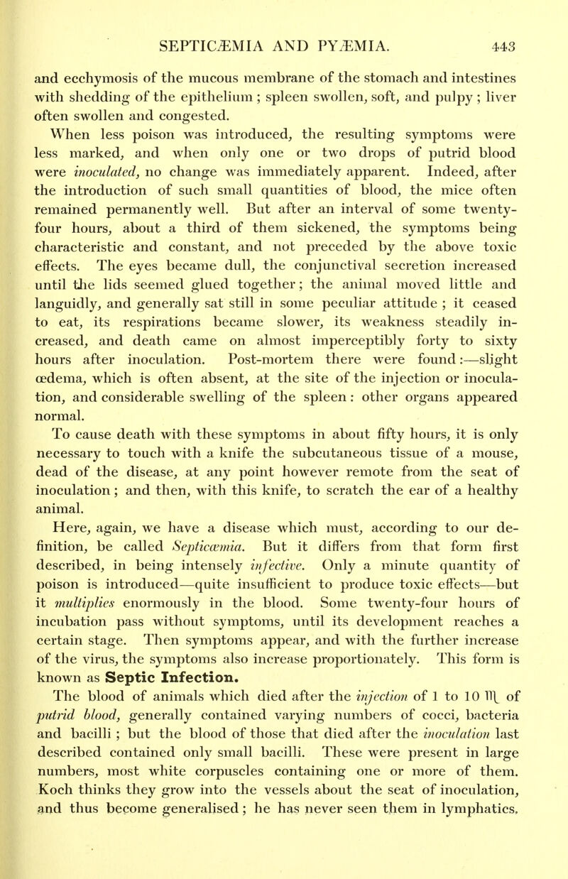 and ecchymosis of the mucous membrane of the stomach and intestines with shedding of the epithehum ; spleen swollen, soft, and pulpy ; liver often swollen and congested. When less poison was introduced, the resulting symptoms were less marked, and when only one or two drops of putrid blood were inoculated, no change was immediately apparent. Indeed, after the introduction of such small quantities of blood, the mice often remained permanently well. But after an interval of some twenty- four hours, about a third of them sickened, the symptoms being characteristic and constant, and not preceded by the above toxic effects. The eyes became dull, the conjunctival secretion increased until tlie lids seemed glued together; the animal moved little and languidly, and generally sat still in some peculiar attitude ; it ceased to eat, its respirations became slower, its weakness steadily in- creased, and death came on almost imperceptibly forty to sixty hours after inoculation. Post-mortem there were found:—slight cedema, which is often absent, at the site of the injection or inocula- tion, and considerable swelling of the spleen: other organs appeared normal. To cause death with these symptoms in about fifty hours, it is only necessary to touch with a knife the subcutaneous tissue of a mouse, dead of the disease, at any point however remote from the seat of inoculation; and then, with this knife, to scratch the ear of a healthy animal. Here, again, we have a disease which must, according to our de- finition, be called Septicaemia. But it differs from that form first described, in being intensely infective. Only a minute quantity of poison is introduced—quite insufficient to produce toxic effects—but it 7nultiplies enormously in the blood. Some twenty-four hours of incubation pass without symptoms, until its development reaches a certain stage. Then symptoms appear, and with the further increase of the virus, the symptoms also increase proportionately. This form is known as Septic Infection. The blood of animals which died after the injection of 1 to 10 11\ of putrid blood, generally contained varying numbers of cocci, bacteria and bacilli ; but the blood of those that died after the inoculation last described contained only small bacilli. These were present in large numbers, most white corpuscles containing one or more of them. Koch thinks they grow into the vessels about the seat of inoculation, and thus become generalised; he has never seen tjiem in lymphatics.