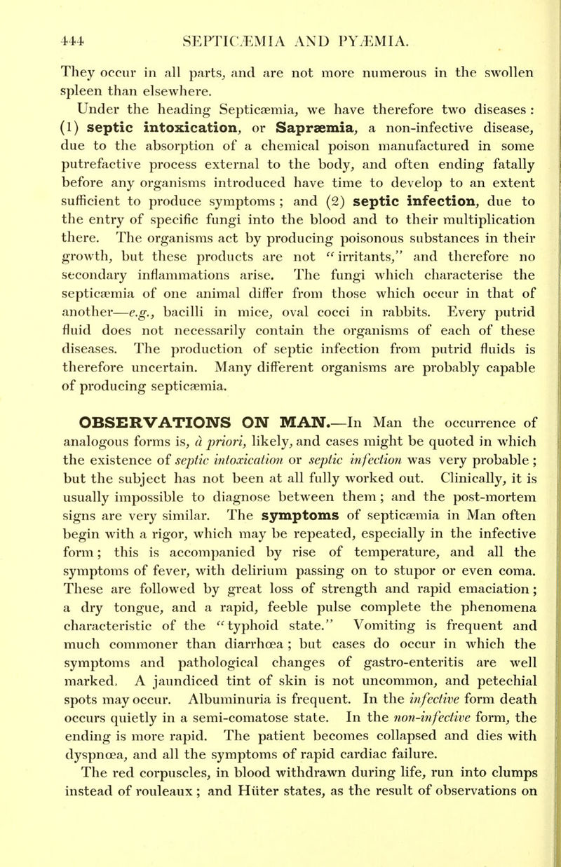 They occur in all parts^ and are not more numerous in the swollen spleen than elsewhere. Under the heading Septicaemia, we have therefore two diseases : (1) septic intoxication, or Saprsemia, a non-infective disease, due to the absorption of a chemical poison manufactured in some putrefactive process external to the body, and often ending fatally before any organisms introduced have time to develop to an extent sufficient to produce symptoms ; and (2) septic infection, due to the entry of specific fungi into the blood and to their multiplication there. The organisms act by producing poisonous substances in their growth, but these products are not  irritants, and therefore no secondary inflammations arise. The fungi which characterise the septicaemia of one animal differ from those which occur in that of another—e.g., bacilli in mice, oval cocci in rabbits. Every putrid fluid does not necessarily contain the organisms of each of these diseases. The production of septic infection from putrid fluids is therefore uncertain. Many different organisms are probably capable of producing septicaemia. OBSERVATIONS ON MAN In Man the occurrence of analogous forms is, a jwiori, likely, and cases might be quoted in which the existence of septic ijitoccication or septic infectioji was very probable; but the subject has not been at all fully worked out. Clinically, it is usually impossible to diagnose between them; and the post-mortem signs are very similar. The symptoms of septicaemia in Man often begin with a rigor, which may be repeated, especially in the infective form; this is accompanied by rise of temperature, and all the symptoms of fever, with delirium passing on to stupor or even coma. These are followed by great loss of strength and rapid emaciation; a dry tongue, and a rapid, feeble pulse complete the phenomena characteristic of the '^typhoid state. Vomiting is frequent and much commoner than diarrhoea ; but cases do occur in which the symptoms and pathological changes of gastro-enteritis are well marked. A jaundiced tint of skin is not uncommon, and petechial spots may occur. Albuminuria is frequent. In the infective form death occurs quietly in a semi-comatose state. In the non-mfective form, the ending is more rapid. The patient becomes collapsed and dies with dyspnoea, and all the symptoms of rapid cardiac failure. The red corpuscles, in blood withdrawn during life, run into clumps instead of rouleaux ; and Hliter states, as the result of observations on