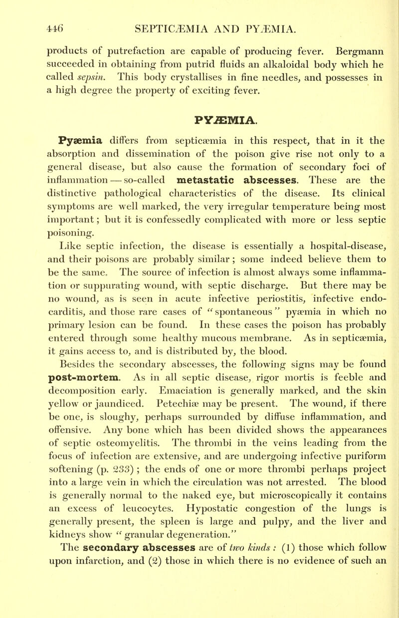 products of putrefaction are capable of producing fever. Bergmann succeeded in obtaining from putrid fluids an alkaloidal body which he called sepsin. This body crystallises in fine needles, and possesses in a high degree the property of exciting fever. PYJEMIA. Pyaemia differs from septicaemia in this respect, that in it the absorption and dissemination of the poison give rise not only to a general disease, but also cause the formation of secondary foci of inflammation — so-called metastatic abscesses. These are the distinctive pathological characteristics of the disease. Its clinical symptoms are well marked, the very irregular temperature being most important; but it is confessedly complicated with more or less septic poisoning. Like septic infection, the disease is essentially a hospital-disease, and their poisons are probably similar; some indeed believe them to be the same. The source of infection is almost always some inflamma- tion or suppurating wound, with septic discharge. But there may be no wound, as is seen in acute infective periostitis, infective endo- carditis, and those rare cases of  spontaneous  pyaemia in which no primary lesion can be found. In these cases the poison has probably entered through some healthy mucous membrane. As in septicaemia, it gains access to, and is distributed by, the blood. Besides the secondary abscesses, the following signs may be found post-mortem. As in all septic disease, rigor mortis is feeble and decomposition early. Emaciation is generally marked, and the skin yellow or jaundiced. Petechiae may be present. The wound, if there be one, is sloughy, perhaps surrounded by diffuse inflammation, and offensive. Any bone which has been divided shows the appearances of septic osteomyelitis. The thrombi in the veins leading from the focus of infection are extensive, and are undergoing infective puriform softening (p. 233) ; the ends of one or more thrombi perhaps project into a large vein in which the circulation was not arrested. The blood is generally normal to the naked eye, but microscopically it contains an excess of leucocytes. Hypostatic congestion of the lungs is generally present, the spleen is large and pulpy, and the liver and kidneys show  granular degeneration. The secondary abscesses are of two kinds: (1) those which follow upon infarction, and (2) those in which there is no evidence of such an