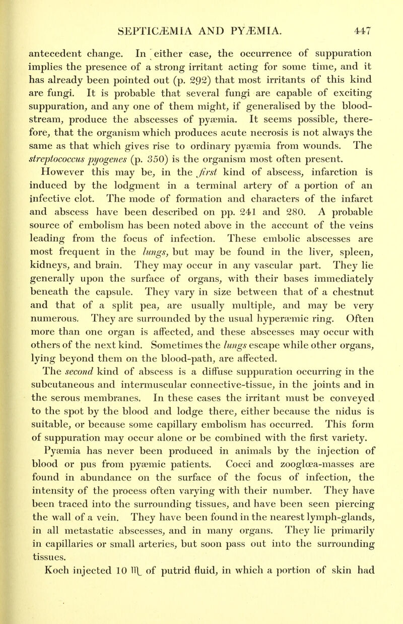 antecedent change. In either case, the occurrence of suppuration implies the presence of a strong irritant acting for some time, and it has already been pointed out (p. 292) that most irritants of this kind are fungi. It is probable that several fungi are capable of exciting suppuration, and any one of them might, if generalised by the blood- stream, produce the abscesses of pyaemia. It seems possible, there- fore, that the organism which produces acute necrosis is not always the same as that which gives rise to ordinary pyaemia from wounds. The streptococcus injogenes (p. 350) is the organism most often present. However this may be, in the first kind of abscess, infarction is induced by the lodgment in a terminal artery of a portion of an infective clot. The mode of formation and characters of the infarct and abscess have been described on pp. 241 and 280. A probable source of embolism has been noted above in the account of the veins leading from the focus of infection. These embolic abscesses are most frequent in the lungs, but may be found in the liver, spleen, kidneys, and brain. They may occur in any vascular part. They lie generally upon the surface of organs, with their bases immediately beneath the capsule. They vary in size between that of a chestnut and that of a split pea, are usually multiple, and may be very numerous. They are surrounded by the usual hyperaemic ring. Often more than one organ is affected, and these abscesses may occur with others of the next kind. Sometimes the lungs escape while other organs, lying beyond them on the blood-path, are affected. The second kind of abscess is a diffuse suppuration occurring in the subcutaneous and intermuscular connective-tissue, in the joints and in the serous membranes. In these cases the irritant must be conveyed to the spot by the blood and lodge there, either because the nidus is suitable, or because some capillary embolism has occurred. This form of suppuration may occur alone or be combined with the first variety. Pyaemia has never been produced in animals by the injection of blood or pus from pyaemic patients. Cocci and zoogloea-masses are found in abundance on the surface of the focus of infection, the intensity of the process often varying with their number. They have been traced into the surrounding tissues, and have been seen piercing the wall of a vein. They have been found in the nearest lymph-glands, in all metastatic abscesses, and in many organs. They lie primarily in capillaries or small arteries, but soon pass out into the surrounding tissues. Koch injected 10 li]^ of putrid fluid, in which a portion of skin had