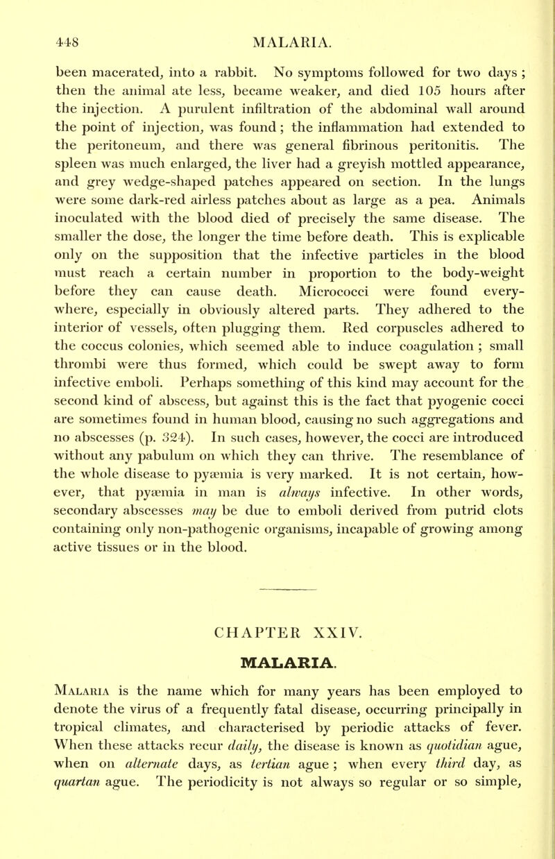 been macerated^ into a rabbit. No symptoms followed for two days ; then the animal ate less, became weaker, and died 105 hours after the injection. A purulent infiltration of the abdominal wall around the point of injection, was found; the inflammation had extended to the peritoneum, and there was general fibrinous peritonitis. The spleen was much enlarged, the liver had a greyish mottled appearance, and grey wedge-shaped patches appeared on section. In the lungs were some dark-red airless patches about as large as a pea. Animals inoculated with the blood died of precisely the same disease. The smaller the dose, the longer the time before death. This is explicable only on the supposition that the infective particles in the blood must reach a certain number in proportion to the body-weight before they can cause death. Micrococci were found every- where, especially in obviously altered parts. They adhered to the interior of vessels, often plugging them. Red corpuscles adhered to the coccus colonies, which seemed able to induce coagulation ; small thrombi were thus formed, which could be swept away to form infective emboli. Perhaps something of this kind may account for the second kind of abscess, but against this is the fact that pyogenic cocci are sometimes found in human blood, causing no such aggregations and no abscesses (p. 324). In such cases, however, the cocci are introduced without any pabulum on which they can thrive. The resemblance of the whole disease to pyaemia is very marked. It is not certain, how- ever, that pyaemia in man is always infective. In other words, secondary abscesses may be due to emboli derived from putrid clots containing only non-pathogenic organisms, incapable of growing among active tissues or in the blood. CHAPTER XXIV. MALARIA. Malaria is the name which for many years has been employed to denote the virus of a frequently fatal disease, occurring principally in tropical climates, and characterised by periodic attacks of fever. When these attacks recur daily, the disease is known as quotidian ague, when on alternate days, as tertian ague ; when every third day, as quartan ague. The periodicity is not always so regular or so simple.