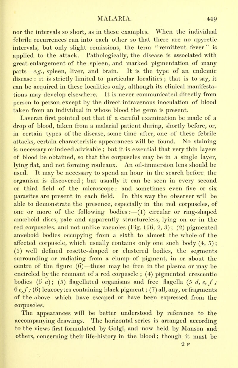 nor the intervals so short, as in these examples. When the individual febrile recurrences run into each other so that there are no apyretic intervals, but only slight remissions, the term '^'^remittent fever is applied to the attack. Pathologically, the disease is associated with great enlargement of the spleen, and marked pigmentation of many parts—e.g., spleen, liver, and brain. It is the type of an endemic disease : it is strictly limited to particular localities ; that is to say, it can be acquired in these localities only, although its clinical manifesta- tions may develop elsewhere. It is never communicated directly from person to person except by the direct intravenous inoculation of blood taken from an individual in whose blood the germ is present. Laveran first pointed out that if a careful examination be made of a drop of blood, taken from a malarial patient during, shortly before, or, in certain types of the disease, some time after, one of these febrile attacks, certain characteristic appearances will be found. No staining is necessary or indeed advisable ; but it is essential that very thin layers of blood be obtained, so that the corpuscles may be in a single layer, lying flat, and not forming rouleaux. An oil-immersion lens should be used. It may be necessary to spend an hour in the search before the organism is discovered ; but usually it can be seen in every second or third field of the microscope: and sometimes even five or six parasites are present in each field. In this way the observer w^ll be able to demonstrate the presence, especially in the red corpuscles, of one or more of the following bodies :—(1) circular or ring-shaped amoeboid discs, pale and apparently structureless, lying on or in the red corpuscles, and not unlike vacuoles (Fig. 156, 2, 3) ; (2) pigmented amoeboid bodies occupying from a sixth to almost the whole of the affected corpuscle, whicli usually contains only one such body (4, 5) ; (3) well defined rosette-shaped or clustered bodies, the segments surrounding or radiating from a clump of pigment, in or about the centre of the figure (6)—these m.ay be free in the plasma or may be encircled by the remnant of a red corpuscle ; (4) pigmented crescentic bodies (6 a)', (5) flagellated organisms and free flagella (5 d, e, f; 6 e,f; (6) leucocytes containing black pigment; (7) all, any, or fragments of the above which have escaped or have been expressed from the corpuscles. The appearances will be better understood by reference to the accompanying drawings. The horizontal series is arranged according to the views first formulated by Golgi, and now held by Manson and others, concerning their life-history in the blood; though it must be 2 F