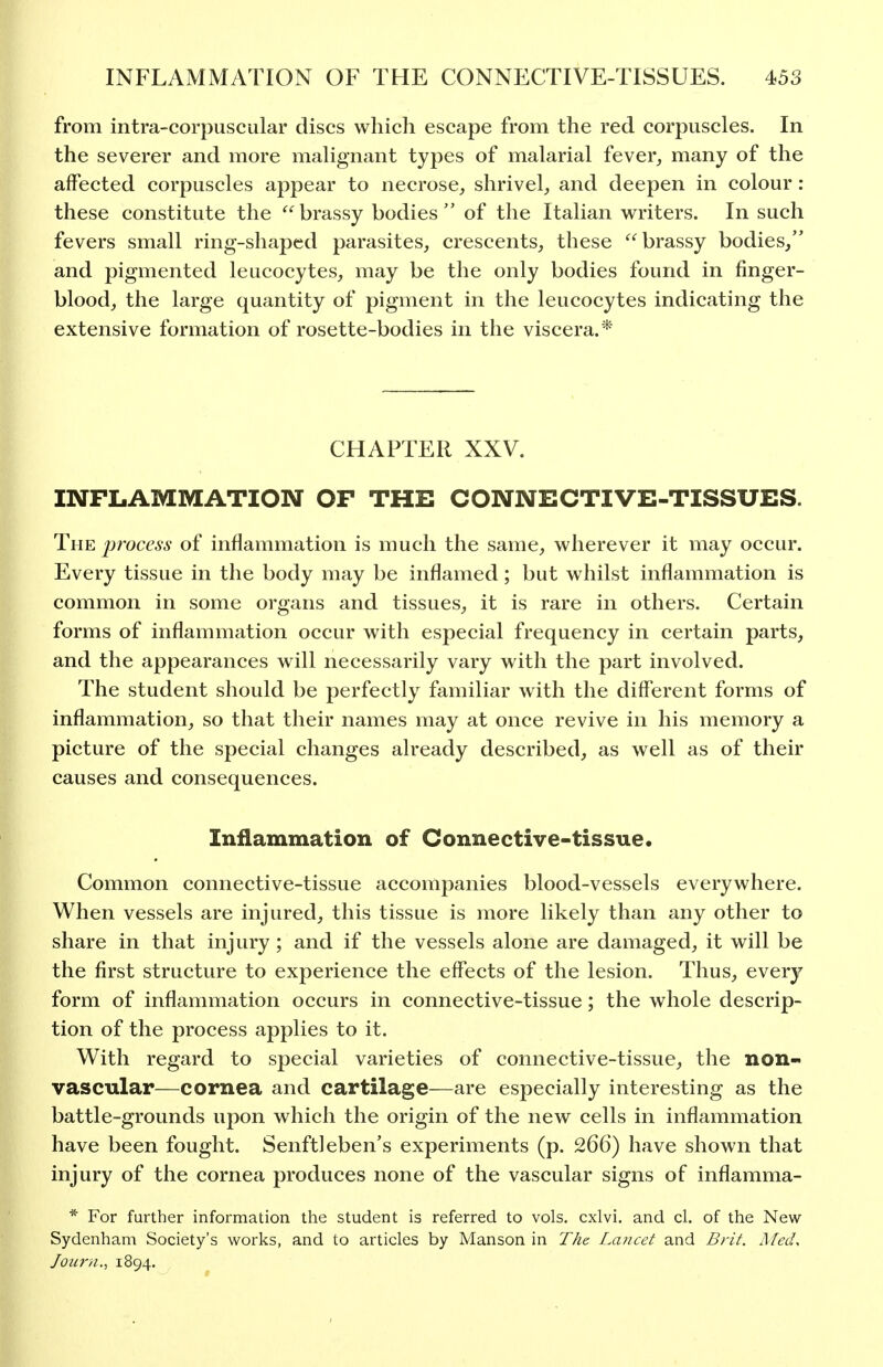 from intra-corpuscular discs which escape from the red corpuscles. In the severer and more maUgnant types of malarial fever^ many of the affected corpuscles appear to necrose, shrivel, and deepen in colour : these constitute the brassy bodies of the Italian writers. In such fevers small ring-shaped parasites, crescents, these brassy bodies, and pigmented leucocytes, may be the only bodies found in finger- blood, the large quantity of pigment in the leucocytes indicating the extensive formation of rosette-bodies in the viscera.* CHAPTER XXV. mFLAMMATION OF THE CONNECTIVE-TISSUES. The j)rocess of inflammation is much the same, wherever it may occur. Every tissue in the body may be inflamed; but whilst inflammation is common in some organs and tissues, it is rare in others. Certain forms of inflammation occur with especial frequency in certain parts, and the appearances will necessarily vary with the part involved. The student should be perfectly familiar with the different forms of inflammation, so that their names may at once revive in his memory a picture of the special changes already described, as well as of their causes and consequences. Inflammation of Connective-tissue. Common connective-tissue accompanies blood-vessels everywhere. When vessels are injured, this tissue is more likely than any other to share in that injury; and if the vessels alone are damaged, it will be the first structure to experience the effects of the lesion. Thus, every form of inflammation occurs in connective-tissue; the whole descrip- tion of the process applies to it. With regard to special varieties of connective-tissue, the non- vascular—cornea and cartilage—are especially interesting as the battle-grounds upon which the origin of the new cells in inflammation have been fought. Senftleben's experiments (p. 266) have shown that injury of the cornea produces none of the vascular signs of inflamma- * For further information the student is referred to vols, cxlvi. and cl. of the New Sydenham Society's works, and to articles by Manson in T/ie Lancet and Brit. RfecL Journ., 1894.