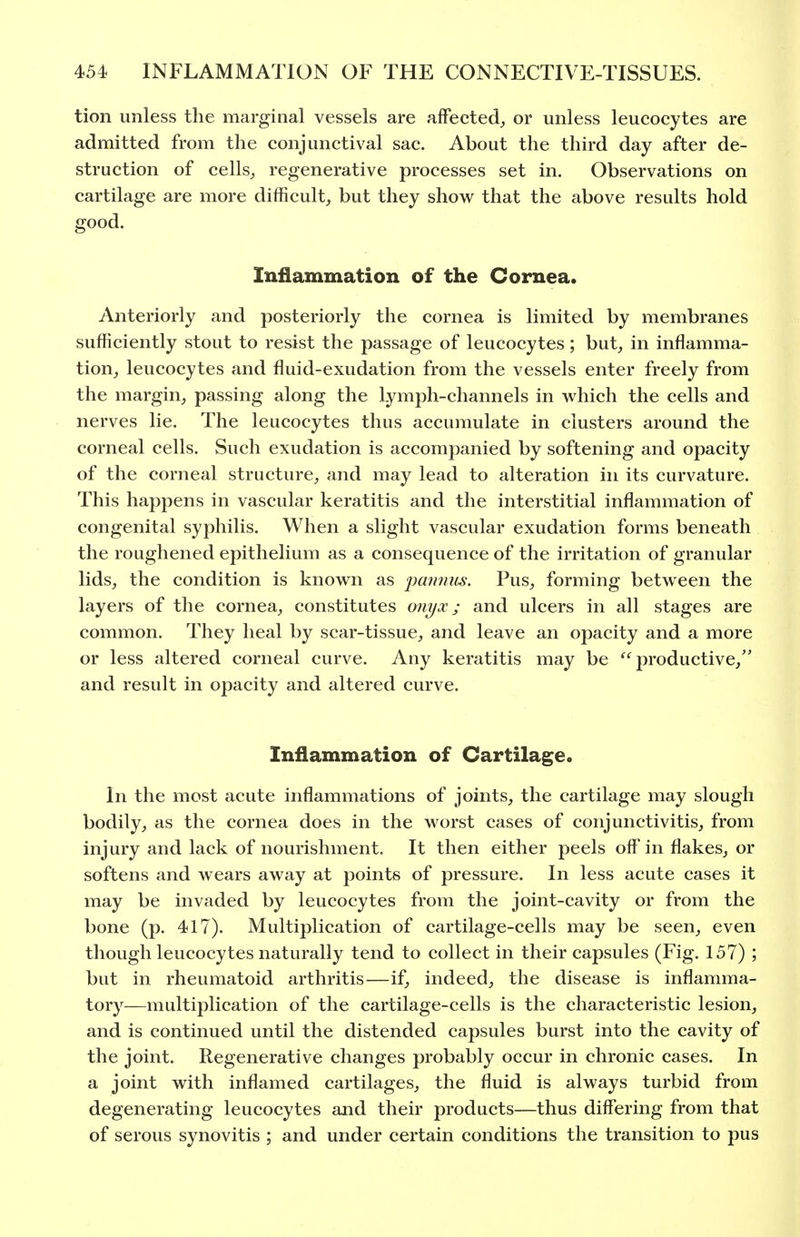 tion unless the marginal vessels are affected^ or unless leucocytes are admitted from the conjunctival sac. About the third day after de- struction of cells^ regenerative processes set in. Observations on cartilage are more difficulty but they show that the above results hold good. Inflammation of the Cornea. Anteriorly and posteriorly the cornea is limited by membranes sufficiently stout to resist the passage of leucocytes; but^ in inflamma- tion^ leucocytes and fluid-exudation from the vessels enter freely from the margin^ passing along the Lymph-channels in which the cells and nerves lie. The leucocytes thus accumulate in clusters around the corneal cells. Such exudation is accompanied by softening and opacity of the corneal structure^ and may lead to alteration in its curvature. This happens in vascular keratitis and the interstitial inflammation of congenital syphilis. When a slight vascular exudation forms beneath the roughened epithelium as a consequence of the irritation of granular lids, the condition is known as imnnus. Pus, forming between the layers of the cornea, constitutes onyx; and ulcers in all stages are common. They heal by scar-tissue, and leave an opacity and a more or less altered corneal curve. Any keratitis may be productive, and result in opacity and altered curve. Inflammation of Cartilage. In the most acute inflammations of joints, the cartilage may slough bodily, as the cornea does in the worst cases of conjunctivitis, from injury and lack of nourishment. It then either peels off in flakes, or softens and wears away at points of pressure. In less acute cases it may be invaded by leucocytes from the joint-cavity or from the bone (p. 417). Multiplication of cartilage-cells may be seen, even though leucocytes naturally tend to collect in their capsules (Fig. 157) ; but in rheumatoid arthritis—if, indeed, the disease is inflamma- tory—multiplication of the cartilage-cells is the characteristic lesion, and is continued until the distended capsules burst into the cavity of the joint. Regenerative changes probably occur in chronic cases. In a joint with inflamed cartilages, the fluid is always turbid from degenerating leucocytes and their products—thus differing from that of serous synovitis ; and under certain conditions the transition to pus