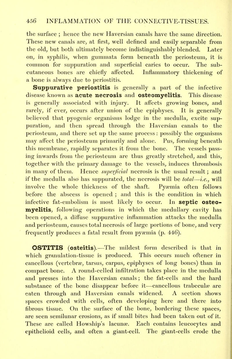 the surface ; hence the new Haversian canals have the same direction. These new canals are^ at firsts well defined and easily separable from the old, but both ultimately become indistinguishably blended. Later on, in syphilis, when gummata form beneath the periosteum, it is common for suppuration and superficial caries to occur. The sub- cutaneous bones are chiefly affected. Inflammatory thickening of a bone is always due to periostitis. Suppurative periostitis is generally a part of the infective disease known as acute necrosis and osteomyelitis. This disease is generally associated with injury. It affects growing bones, and rarely, if ever, occurs after union of the epiphyses. It is generally believed that pyogenic organisms lodge in the medulla, excite sup- puration, and then spread through the Haversian canals to the periosteum, and there set up the same process: possibly the organisms may affect the periosteum primarily and alone. Pus, forming beneath this membrane, rapidly separates it from the bone. The vessels pass- ing inwards from the periosteum are thus greatly stretched, and this, together with the primary damage to the vessels, induces thrombosis in many of them. Hence superficial necrosis is the usual result; and if the medulla also has suppurated, the necrosis will be total—i.e., will involve the whole thickness of the shaft. Pyaemia often follows before the abscess is opened ; and this is the condition in which infective fat-embolism is most likely to occur. In septic osteo- myelitis, following operations in which the medullary cavity has been opened, a diffuse suppurative inflammation attacks the medulla and periosteum, causes total necrosis of large portions of bone, and very frequently produces a fatal result from pyaemia (p. 446). OSTITIS (osteitis).—The mildest form described is that in which granulation-tissue is produced. This occurs much oftener in cancellous (vertebrae, tarsus, carpus, epiphyses of long bones) than in compact bone. A round-celled infiltration takes place in the medulla and presses into the Haversian canals; the fat-cells and the hard substance of the bone disappear before it—cancellous trabeculse are eaten through and Haversian canals widened. A section shows spaces crowded with cells, often developing here and there into fibrous tissue. On the surface of the bone, bordering these spaces, are seen semilunar erosions, as if small bites had been taken out of it. These are called Howship's lacunae. Each contains leucocytes and epithelioid cells, and often a giant-cell. The giant-cells erode the